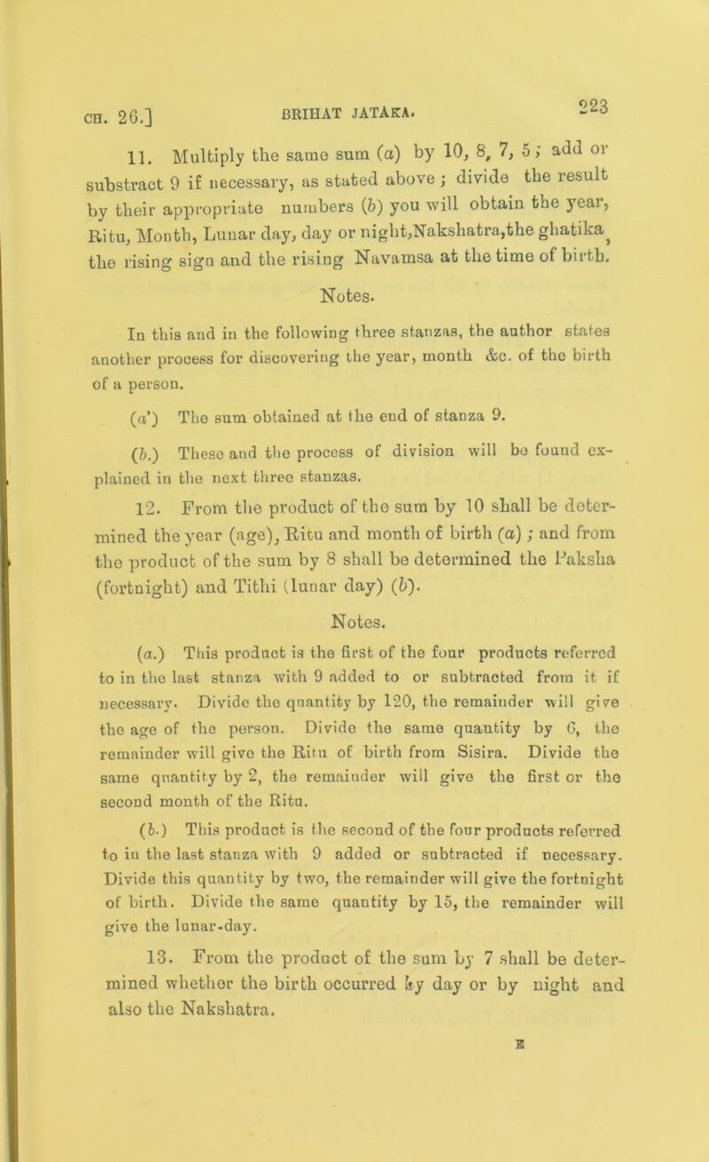 11. Multiply the same sum (a) by 10, 8, 7, 5; add or substract 9 if necessary, as stated above; divide the result by their appropriate numbers (6) you will obtain the year, Ritu, Month, Lunar day, day or night,Nakshatra,the ghatika^ the rising sign and the rising Navamsa at the time of birth. Notes. In this and in the following three stanzas, the author states another process for discovering the year, month &c. of the birth of a person. («’) The sum obtained at the end of stanza 9. (&.) These and the process of division will bo found ex- plained in the next three stanzas. 12. From tho product of the sura by 10 shall be deter- mined the year (age), Ricu and month of birth (a); and from the product of the sum by 8 shall be determined the Paksha (fortnight) and Tithi (lunar day) (6). Notes. (a.) This product is the first of the four products referred to in the last stanza with 9 added to or subtracted from it if necessary. Divide tho quantity by 120, the remainder will give the age of the person. Divide the same quantity by G, the remainder will give the Rita of birth from Sisira. Divide the same quantity by 2, the remainder will give the first or the second month of the Ritu. (6.) This product is the second of the four products referred to in the last stanza with 9 added or subtracted if necessary. Divide this quantity by two, the remainder will give the fortnight of birth. Divide the same quantity by 15, the remainder will give the lunar-day. 13. From the product of the sum by 7 shall be deter- mined whether the birth occurred Ity day or by night and also the Nakshatra. E