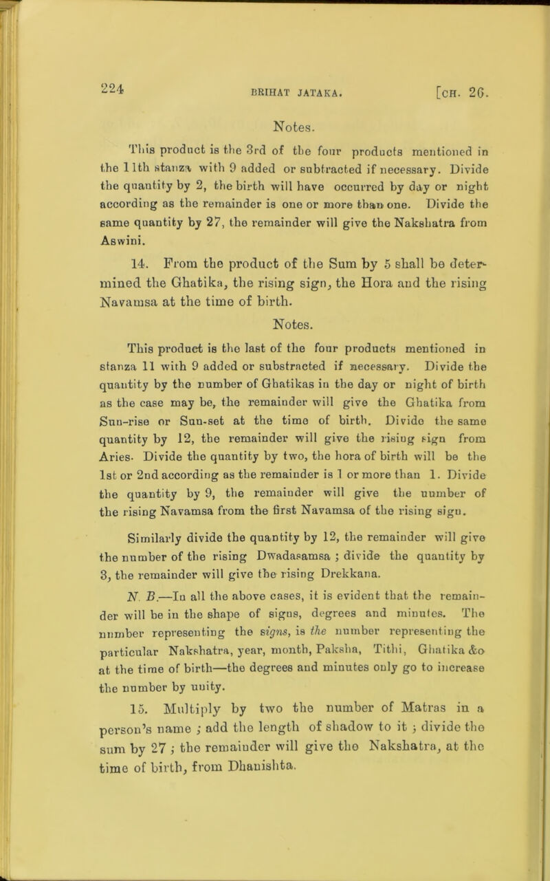 BRIHAT JATAKA. [ch. 26. Notes. This product is the 3rd of the four products mentioned in the 11th stanza with 9 added or subtracted if necessary. Divide the quantity by 2, the birth will have occurred by day or night according as the remainder is one or more than one. Divide the same quantity by 27, the remainder will give the Nakshatra from Aswini. 14. Prom the product of the Sum by 5 shall be deter- mined the Ghatika, the rising sign, the Hora and the rising Navamsa at the time of birth. Notes. This produet is the last of the four products mentioned in stanza 11 with 9 added or substracted if necessary. Divide the quantity by the number of Ghatikas in the day or night of birth as the case may be, the remainder will give the Ghatika from Sun-rise or Sun-set at the time of birth. Divido the same quantity by 12, the remainder will give the risiug sign from Aries- Divide the quantity by two, the hora of birth will be the 1st or 2nd according as the remainder is 1 or more than 1. Divide the quantity by 9, the remainder will give the uumber of the rising Navamsa from the first Navamsa of the rising sigu. Similarly divide the quantity by 12, the remainder will give the number of the rising Dwadasamsa ; divide the quantity by 3, the remainder will give the rising Drekkana. 27. B.—Iu all the above cases, it is evident that the remain- der will be in the shape of signs, degrees and minutes. The number representing the signs, is the number representing the particular Nakshatra, year, month, Paksha, Tithi, Ghatika &o at the time of birth—the degrees and minutes only go to increase the number by unity. 15. Multiply by two the number of Matras in a person’s name ; add the length of shadow to it ) divide the sum by 27 ,• the remainder will give the Nakshatra, at the time of birth, from Dhauishta.