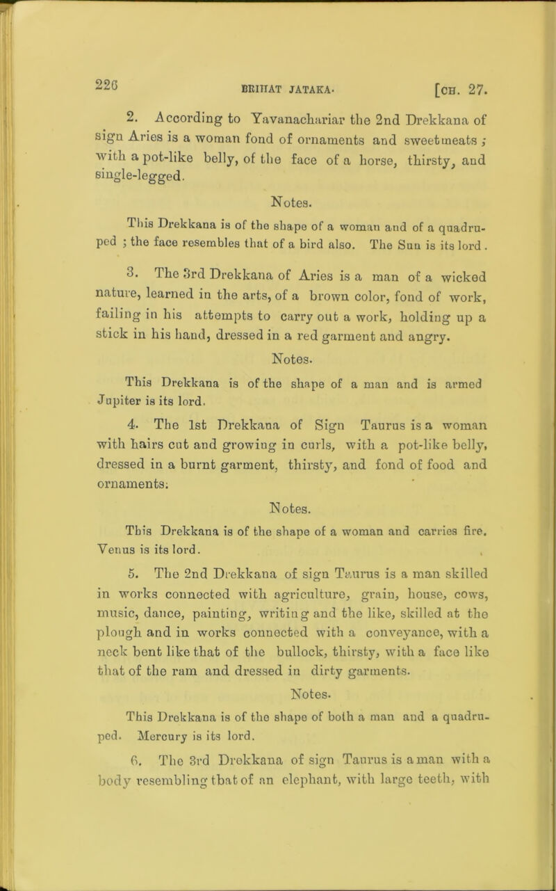 22G MIITIAT JATAKA- [ch. 27. 2. According to Yavanachariar the 2nd Drekkana of sign Aries is a woman fond of ornaments and sweetmeats ; with a pot-like belly, of the face of a horse, thirsty, and single-legged. Notes. This Drekkana is of the shape of a woman and of a quadru- ped 5 the face resembles that of a bird also. The Sun is its lord . 3. The 3rd Drekkana of Aries is a man of a wicked nature, learned in the arts, of a brown color, fond of work, failing in his attempts to carry out a work, holding up a stick in his hand, dressed in a red garment and angry. Notes. This Drekkana is of the shape of a man and is armed Jupiter is its lord. 4- The 1st Drekkana of Sign Taurus is a woman with hairs cut and growing in curls, with a pot-like belly, dressed in a burnt garment, thirsty, and fond of food and ornaments; Notes. This Drekkana is of the shape of a woman and carries fire. Venus is its lord. 5. The 2nd Drekkana of sign Taurus is a man skilled in works connected with agriculture, grain, house, cows, music, dance, painting, writing and the like, skilled at the plough and in works connected with a conveyance, with a neck bent like that of the bullock, thirsty, with a face like that of the ram and dressed in dirty garments. Notes. This Drekkana is of the shape of both a man aud a quadru- ped. Mercury is its lord. fi. The 3rd Drekkana of sign Taurus is a man with a body resembling that of an elephant, with large teeth, with