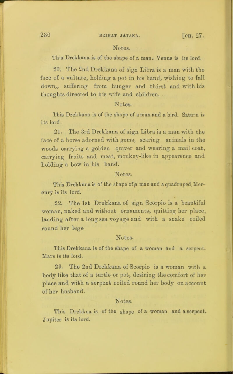 Notes- This Drekkana is of the shape of a man. Venus is its lord. 20. The 2nd Drekkana of sign Libra is a man with the face of a vulture, holding a pot in his hand, wishing to fall down,, suffering from hunger and thirst and with his thoughts directed to his wife and children. Notes- This Drekkaua is of the shape of a man and a bird. Saturn is its lord. 21. The 3rd Drekkana of sign Libra is a man with the face of a horse adorned with gems, scaring animals in the woods carrying a golden quiver and wearing a mail coat, carrying fruits and meat, monkey-like in appearence and holding a bow in his hand. Notes- This Drekkana is of the shape of^a man and a quadruped. Mer- cury is its lord. 22. The 1st Drekkana of sign Scorpio is a beautiful woman, naked and without ornaments, quitting her place, lauding after a long sea voyage and with a snake coiled round her legs. Notes- This Drekkana is of the shape of a woman and a serpent. Mars is its lord. 23. The 2nd Drekkana of Scorpio is a woman with a body like that of a turtle or pot, desiring the comfort of her place and with a serpent coiled round her body on account other husband. Notes- This Drekkua is of the shape of a woman and a serpent, Jupiter is its lord.