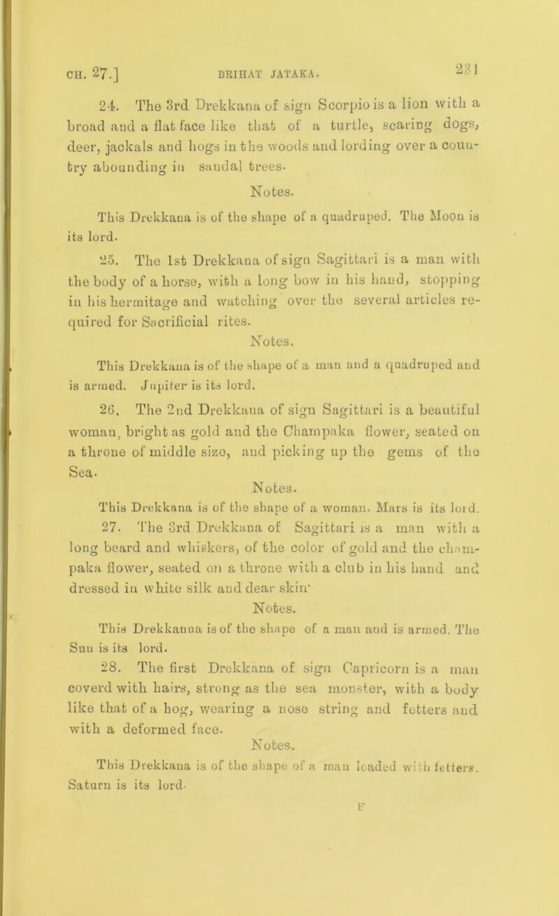 24. The 3rd Drekkana of sign Scorpio is a lion with a broad and a flat face like that of a turtle, scaring dogs, deer, jackals and hogs in the woods and lording over a coun- try abounding in sandal trees. Notes. This Drekkana is of the shape of a quadruped. The Moon is its lord. 25. The 1st Drekkana of sign Sagittari is a man with the body of ahorse, with a long bow in his hand, stopping in his hermitage and watching over the several articles re- quired for Sacrificial rites. Notes. This Drekkaua is of the shape of a man and a quadruped and is armed. Jupiter is its lord. 26. The 2nd Drekkana of sign Sagittari is a beautiful woman, bright as gold and the Champaka flower, seated on a throne of middle size, and picking up the gems of the Sea. Notes. This Drekkana is of the shape of .a woman. Mars is its lord. 27. The 3rd Drekkana of Sagittari is a man with a long beard and whiskers, of the color of gold and the cham- paka flower, seated on a throne with a club in his hand and dressed in white silk and dear skin’ Notes. This Drekkauna is of tho shape of a man and is armed, The Sun is its lord. 28. The first Drekkana of sign Capricorn is a man coverd with hairs, strong as the sea monster, with a body like that of a hog, wearing a nose string and fetters and with a deformed face. Notes. This Drekkana is of the shape of a man loaded wi n fetters. Saturn is its lord- F