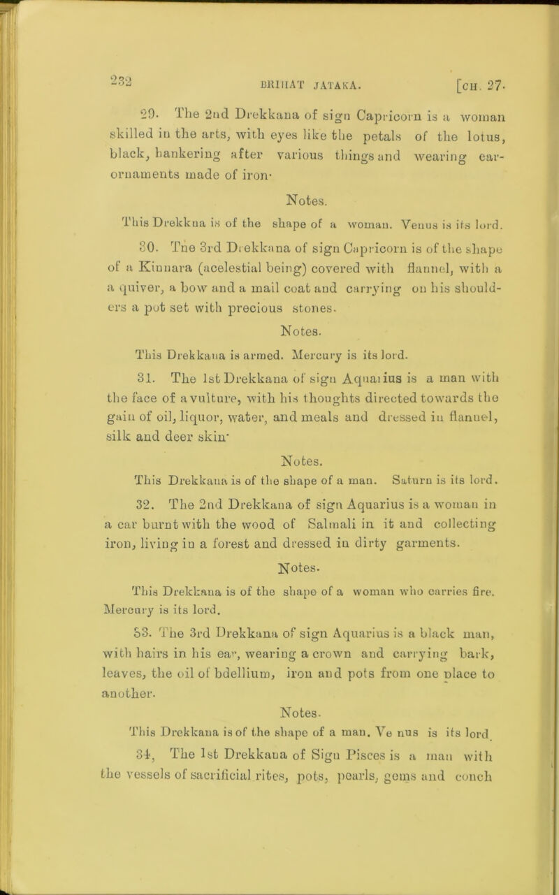 0O£> ‘-9. I lie 2nd Drekkana of sign Capricorn is a woman skilled in the arts, with eyes like the petals of the lotus, black, hankering after various things and wearing ear- ornaments made of iron- Notes. this Drekkua is of the shape of a woman. Venus is its lord. 30. Tne 3rd Drekka na of sign Capricorn is of the shape ot a Kinnara (acelestial being) covered with flannel, with a a quiver, a bow and a mail coat and carrying on his should- ers a put set with precious stones. Notes. This Drekkana is armed. Mercury is its lord. 31. The 1st Drekkana of sign Aqnaiius is a man with the face of a vulture, with his thoughts directed towards the gain of oil, liquor, water, and meals and dressed in flanuel, silk and deer skin' Notes. This Drekkana is of the shape of a man. Saturn is its lord. 32. The 2nd Drekkana of sign Aquarius is a womau in a car burnt with the wood of Saltnali in it and collecting iron, living in a forest and dressed in dirty garments. Notes. This Drekkana is of the shape of a woman who carries fire. Mercury is its lord. S3. The 3rd Drekkana of sign Aquarius is a black man, with hairs in his ear, wearing a crown and carrying bark, leaves, the oil of bdellium, iron and pots from one nlace to another. Notes. This Drekkana is of the shape of a man. Ve nus is its lord 31, The 1st Drekkana of Sign Pisces is a man with the vessels of sacrificial rites, pots, pearls, gems and conch