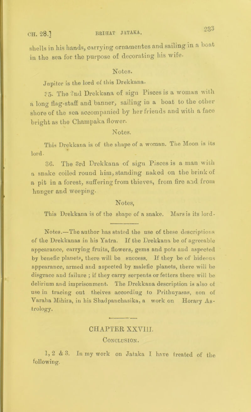shells in his hands, carrying ornamentes and sailing in a ',on^ in the sea for the purpose of decorating his wife. Notes. Jupiter is the lord of this Drekkana. ?5. The 2nd Drekkana of sign Pisces is a woman with a long flag-staff and banner, sailing in a boat to the other shore of the sea accompanied by her friends and with a face bright as the Champaka flower. Notes. This Drekkana is of the shape of a woman. The Moon is its lord- 36. The 3rd Drekkana of sign Pisces is a man with a snake coiled round him, standing naked on the brink of a pit in a forest, suffering from thieves, from fii’e and from hunger and weeping. Notes, This Drekkana is of the shape of a snake. Mars is its lord- Notes.—The author has stated the use of these descriptions of the Drekkanas in his Yatra. If the Drekkana be of agreeable appearance, carrying fruits, flowers, gems and pots and aspected by benefic planets, there will be success. If they be of hideous appearance, armed and aspected by malefic planets, there will be disgrace and failure ; if they carry serpents or fetters there will be delirium and imprisonment. The Drekkana description is also of use in tracing out theives accordiug to Prithuyasas, son of Varaha Mihira, iu his Sbadpanchasika, a work on Horary As- trology. CHAPTER XXVIII. Conclusion. 1,2 & 3. In my work on Jataka I have treated of the following.