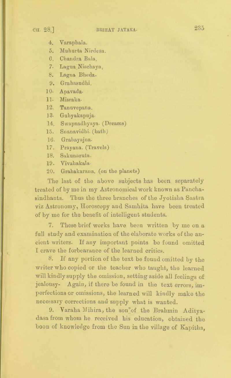 4. Varapbala. 5. Muhurta Nirdesa. G. Chandra Bala. 7- Lagua Niscbaya, 8. Lagna Bheda. 9. Grahasudlii. 10- Apavada- 11. Misraka- 12. Tanuvepana. 13- Guliyakapuja- .14. Swapnadbyaya. (Dreams) 15- Snanavidbi. (batb) 1G. Grabayajna. 17. Prayana. (Travels) 18. Sakunaruta. 19. Yivabakala- 20. Grahakarana. (on tbe planets) The last of the above subjects has been separately treated of by me in my Astronomical work known as Pancha- Bindhauta. Thus the three branches of the Jyotisha Sastra viz Astronomy, Horoscopy and Samhita have been treated of by me for the benefit of intelligent students. 7. These brief works have been written by me on a full study and examination of the elaborate works of the an- cient writers. If any important points bo found omitted I crave the forbearance of the learned critics. S. If any portion of the text be fouud omitted by the writer who copied or the teacher who taught, the learned will kindly supply the omission, setting aside all feelings of jealousy- Again, if there be found in the text errors, im- perfections or omissions, the learned will kindly make the necessary corrections and supply what is wanted. 9. Varalia Mihira, the son'of the Brahmin Aditya- dasa from whom he received his education, obtained the boon of knowledge from the Suu in the village of Kapitha,