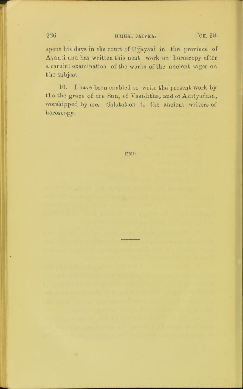 spent his days in the court of Ujjayaui in the province of Avanti and has written this neat work on horoscopy after a careful examination of the works of the ancient sages on the subject. 10. I have been enabled to write the present work by the the grace of the Sun, of Vasishtha, and of Adityadasa, worshipped by me. Salutation to the ancient writers of horoscopy. END.