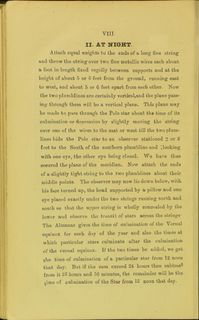 II. AT NIGHT. Attach equal weights to the ends of a long fine string and throw the string over two fine metallic wires each about a foot in length fixed regidly between supports and at the height of about 5 or 6 feet from the ground, running east to west, and about 5 or 6 feet apart from each other. Now the two plumblines are certainly vertical,and the plane pass- ing through them will be a vertical plane. This plane may be made to pass through the Pole star about the time of its culmination or depression by slightly moving the string over one of the wires to the east or west till the two plum- lines hide the Pole star to an observer stationed 2 or 3 feet to the South of the southern plumbline and looking with one eye, the other eye being closed. We have thus secured the plane of the meridian. Now attach the ends of a slightly tight string to the two plumblines about their middle points. The observer may now lie down below, with his face turned up, the head supported by a pillow and one eye placed exactly under the two strings running north and south so that the upper string is wholly concealed by the lower and observe the transit of stars across the strings- The Almanac gives the time of culmination of the Vernal equinox for each day of the year and also the times at which particular stars culminate after the culmination of the vernal equinox. If the two times be added, we get the time of culmination of a particular star from 12 noon that day. But if the sum exceed 24 hours then subtract from it 23 hours and 5G minutes, the remainder will be the time of culmination of the Star from 12 noon that day.