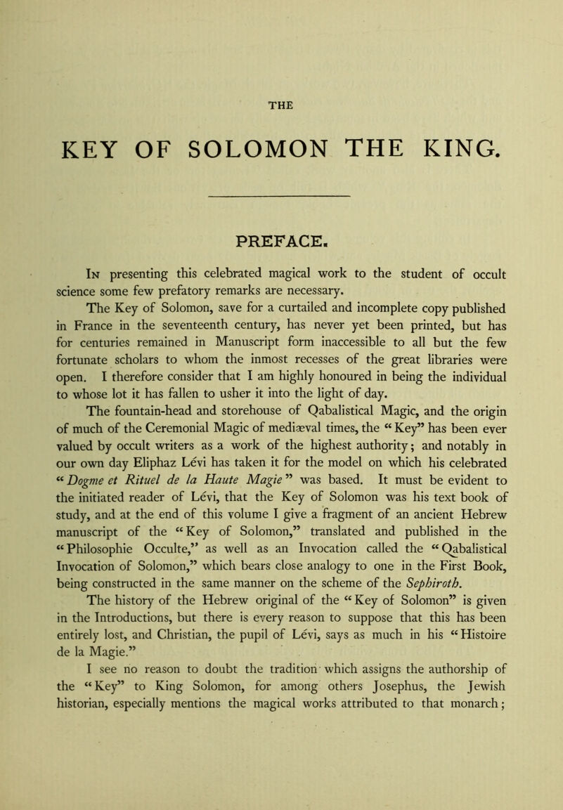 KEY OF SOLOMON THE KING. PREFACE. In presenting this celebrated magical work to the student of occult science some few prefatory remarks are necessary. The Key of Solomon, save for a curtailed and incomplete copy published in France in the seventeenth century, has never yet been printed, but has for centuries remained in Manuscript form inaccessible to all but the few fortunate scholars to whom the inmost recesses of the great libraries were open. I therefore consider that I am highly honoured in being the individual to whose lot it has fallen to usher it into the light of day. The fountain-head and storehouse of Qabalistical Magic, and the origin of much of the Ceremonial Magic of mediaeval times, the “ Key” has been ever valued by occult writers as a work of the highest authority; and notably in our own day Eliphaz Levi has taken it for the model on which his celebrated “ Dogme et Rituel de la Haute Magie ” was based. It must be evident to the initiated reader of Levi, that the Key of Solomon was his text book of study, and at the end of this volume I give a fragment of an ancient Hebrew manuscript of the “Key of Solomon,” translated and published in the “Philosophic Occulte,” as well as an Invocation called the “Qabalistical Invocation of Solomon,” which bears close analogy to one in the First Book, being constructed in the same manner on the scheme of the Sephiroth. The history of the Hebrew original of the “ Key of Solomon” is given in the Introductions, but there is every reason to suppose that this has been entirely lost, and Christian, the pupil of Levi, says as much in his “Histoire de la Magie.” I see no reason to doubt the tradition which assigns the authorship of the “Key” to King Solomon, for among others Josephus, the Jewish historian, especially mentions the magical works attributed to that monarch;