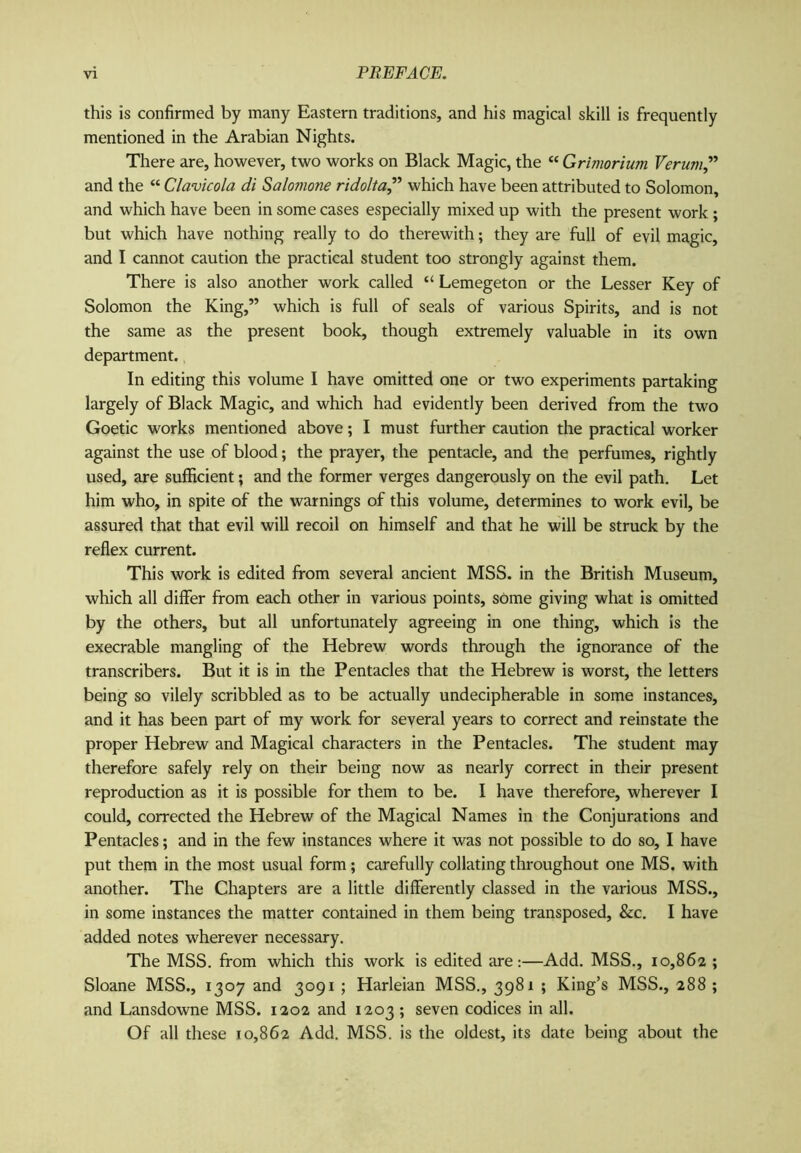 this is confirmed by many Eastern traditions, and his magical skill is frequently mentioned in the Arabian Nights. There are, however, two works on Black Magic, the “ Grimorium Verum,” and the “ Clavicola di Salomone ridolta,” which have been attributed to Solomon, and which have been in some cases especially mixed up with the present work; but which have nothing really to do therewith; they are full of evil magic, and I cannot caution the practical student too strongly against them. There is also another work called “ Lemegeton or the Lesser Key of Solomon the King,” which is full of seals of various Spirits, and is not the same as the present book, though extremely valuable in its own department. In editing this volume I have omitted one or two experiments partaking largely of Black Magic, and which had evidently been derived from the two Goetic works mentioned above; I must further caution the practical worker against the use of blood; the prayer, the pentacle, and the perfumes, rightly used, are sufficient; and the former verges dangerously on the evil path. Let him who, in spite of the warnings of this volume, determines to work evil, be assured that that evil will recoil on himself and that he will be struck by the reflex current. This work is edited from several ancient MSS. in the British Museum, which all differ from each other in various points, some giving what is omitted by the others, but all unfortunately agreeing in one thing, which is the execrable mangling of the Hebrew words through the ignorance of the transcribers. But it is in the Pentacles that the Hebrew is worst, the letters being so vilely scribbled as to be actually undecipherable in some instances, and it has been part of my work for several years to correct and reinstate the proper Hebrew and Magical characters in the Pentacles. The student may therefore safely rely on their being now as nearly correct in their present reproduction as it is possible for them to be. I have therefore, wherever I could, corrected the Hebrew of the Magical Names in the Conjurations and Pentacles; and in the few instances where it was not possible to do so, I have put them in the most usual form; carefully collating throughout one MS. with another. The Chapters are a little differently classed in the various MSS., in some instances the matter contained in them being transposed, &c. I have added notes wherever necessary. The MSS. from which this work is edited are:—Add. MSS., 10,862 ; Sloane MSS., 1307 and 3091 ; Harleian MSS., 3981 ; King’s MSS., 288 ; and Lansdowne MSS. 1202 and 1203 ; seven codices in all. Of all these 10,862 Add. MSS. is the oldest, its date being about the