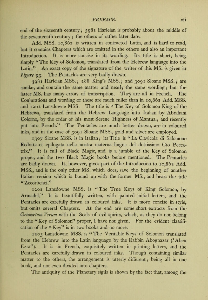 end of the sixteenth century; 3981 Harleian is probably about the middle of the seventeenth century; the others of rather later date. Add. MSS. 10,862 is written in contracted Latin, and is hard to read, but it contains Chapters which are omitted in the others and also an important Introduction. It is more concise in its wording. Its title is short, being simply “The Key of Solomon, translated from the Hebrew language into the Latin.” An exact copy of the signature of the writer of this MS. is given in Figure 93. The Pentacles are very badly drawn. 3981 Harleian MSS.; 288 King’s MSS.; and 3091 Sloane MSS.; are similar, and contain the same matter and nearly the same wording; but the latter MS. has many errors of transcription. They are all in French. The Conjurations and wording of these are much fuller than in 10,862 Add. MSS. and 1202 Lansdowne MSS. The title is “The Key of Solomon King of the Hebrews, translated from the Hebrew Language into Italian by Abraham Colorno, by the order of his most Serene Highness of Mantua; and recently put into French.” The Pentacles are much better drawn, are in coloured inks, and in the case of 3091 Sloane MSS., gold and silver are employed. 1307 Sloane MSS. is in Italian; its Title is “La Clavicola di Salomone Redotta et epilogata nella nostra matema lingua del dottissimo Gio Pecca- trix.” It is full of Black Magic, and is a jumble of the Key of Solomon proper, and the two Black Magic books before mentioned. The Pentacles are badly drawn. It, however, gives part of the Introduction to 10,862 Add. MSS., and is the only other MS. which does, save the beginning of another Italian version which is bound up with the former MS., and bears the title “ Zecorbenei.” 1202 Lansdowne MSS. is “The True Keys of King Solomon, by Armadel.” It is beautifully written, with painted initial letters, and the Pentacles are carefully drawn in coloured inks. It is more concise in style, but omits several Chapters. At the end are some short extracts from the Grimorium Verum with the Seals of evil spirits, which, as they do not belong to the “ Key of Solomon” proper, I have not given. For the evident classifi- cation of the “ Key” is in two books and no more. 1203 Lansdowne MSS. is “The Veritable Keys of Solomon translated from the Hebrew into the Latin language by the Rabbin Abognazar (?Aben Ezra”). It is in French, exquisitely written in printing letters, and the Pentacles are carefully drawn in coloured inks. Though containing similar matter to the others, the arrangement is utterly different; being all in one book, and not even divided into chapters. The antiquity of the Planetary sigils is shown by the fact that, among the
