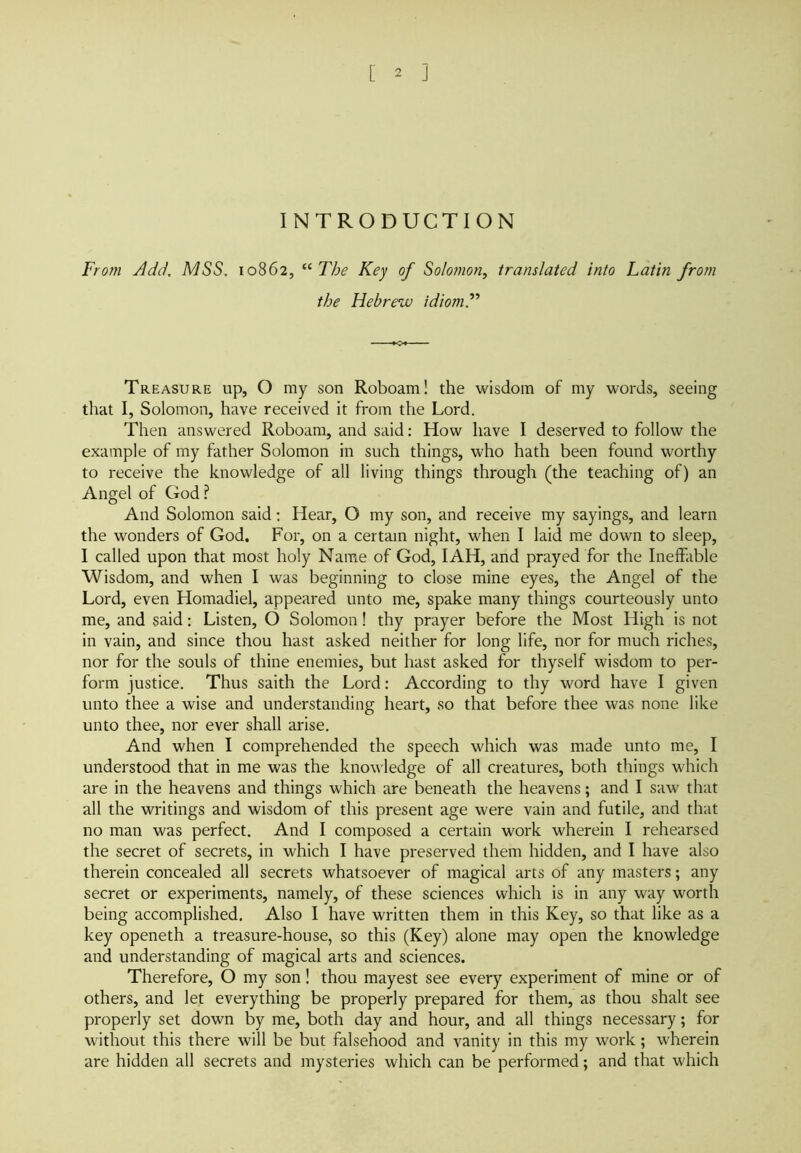 INTRODUCTION From Add. MSS. 10862, “The Key of Solomon, translated into Latin from the Hebrew idiom.” Treasure up, O my son Roboam! the wisdom of my words, seeing that I, Solomon, have received it from the Lord. Then answered Roboam, and said: How have I deserved to follow the example of my father Solomon in such things, who hath been found worthy to receive the knowledge of all living things through (the teaching of) an Angel of God ? And Solomon said: Hear, O my son, and receive my sayings, and learn the wonders of God. For, on a certain night, when I laid me down to sleep, I called upon that most holy Name of God, I AH, and prayed for the Ineffable Wisdom, and when I was beginning to close mine eyes, the Angel of the Lord, even Homadiel, appeared unto me, spake many things courteously unto me, and said: Listen, O Solomon! thy prayer before the Most High is not in vain, and since thou hast asked neither for long life, nor for much riches, nor for the souls of thine enemies, but hast asked for thyself wisdom to per- form justice. Thus saith the Lord: According to thy word have I given unto thee a wise and understanding heart, so that before thee was none like unto thee, nor ever shall arise. And when I comprehended the speech which was made unto me, I understood that in me was the knowledge of all creatures, both things which are in the heavens and things which are beneath the heavens; and I saw that all the writings and wisdom of this present age were vain and futile, and that no man was perfect. And I composed a certain work wherein I rehearsed the secret of secrets, in which I have preserved them hidden, and I have also therein concealed all secrets whatsoever of magical arts of any masters; any secret or experiments, namely, of these sciences which is in any way worth being accomplished. Also I have written them in this Key, so that like as a key openeth a treasure-house, so this (Key) alone may open the knowledge and understanding of magical arts and sciences. Therefore, O my son! thou mayest see every experiment of mine or of others, and let everything be properly prepared for them, as thou shalt see properly set down by me, both day and hour, and all things necessary; for without this there will be but falsehood and vanity in this my work; wherein are hidden all secrets and mysteries which can be performed; and that which