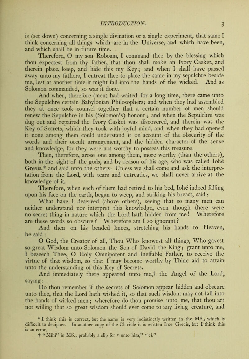 is (set down) concerning a single divination or a single experiment, that same I think concerning all things which are in the Universe, and which have been, and which shall be in future time. Therefore, O my son Roboam, I command thee by the blessing which thou expectest from thy father, that thou shall make an Ivory Casket, and therein place, keep, and hide this my Key; and when I shall have passed away unto my fathers, I entreat thee to place the same in my sepulchre beside me, lest at another time it might fall into the hands of the wicked. And as Solomon commanded, so was it done. And when, therefore (men) had waited for a long time, there came unto the Sepulchre certain Babylonian Philosophers; and when they had assembled they at once took counsel together that a certain number of men should renew the Sepulchre in his (Solomon’s) honour; and when the Sepulchre was dug out and repaired the Ivory Casket was discovered, and therein was the Key of Secrets, which they took with joyful mind, and when they had opened it none among them could understand it on account of the obscurity of the words and their occult arrangement, and the hidden character of the sense and knowledge, for they were not worthy to- possess this treasure. Then, therefore, arose one among them, more worthy (than the others), both in the sight of the gods, and by reason of his age, who was called Iohe Grevis,* and said unto the others: Unless we shall come and ask the interpre- tation from the Lord, with tears and entreaties, we shall never arrive at the knowledge of it. Therefore, when each of them had retired to his bed, Iohe indeed falling upon his face on the earth, began to weep, and striking his breast, said: What have I deserved (above others), seeing that so many men can neither understand nor interpret this knowledge, even though there were no secret thing in nature which the Lord hath hidden from me 1 Wherefore are these words so obscure ? Wherefore am I so ignorant ? And then on his bended knees, stretching his hands to Heaven, he said: O God, the Creator of all, Thou Who knowest all things, Who gavest so great Wisdom unto Solomon the Son of David the King; grant unto me, I beseech Thee, O Holy Omnipotent and Ineffable Father, to receive the virtue of that wisdom, so that I may become worthy by Thine aid to attain unto the understanding of this Key of Secrets. And immediately there appeared unto me,t the Angel of the Lord, saying: Do thou remember if the secrets of Solomon appear hidden and obscure unto thee, that the Lord hath wished it, so that such wisdom may not fall into the hands of wicked men; wherefore do thou promise unto me, that thou art not willing that so great wisdom should ever come to any living creature, and * I think this is correct, but the name is very indistinctly written in the MS., which is difficult to decipher. In another copy of the Clavicle it is written Iroe Grecis, but I think this is an error. f “Mihi” in MS., probably a slip for “ unto him,” “ei/’