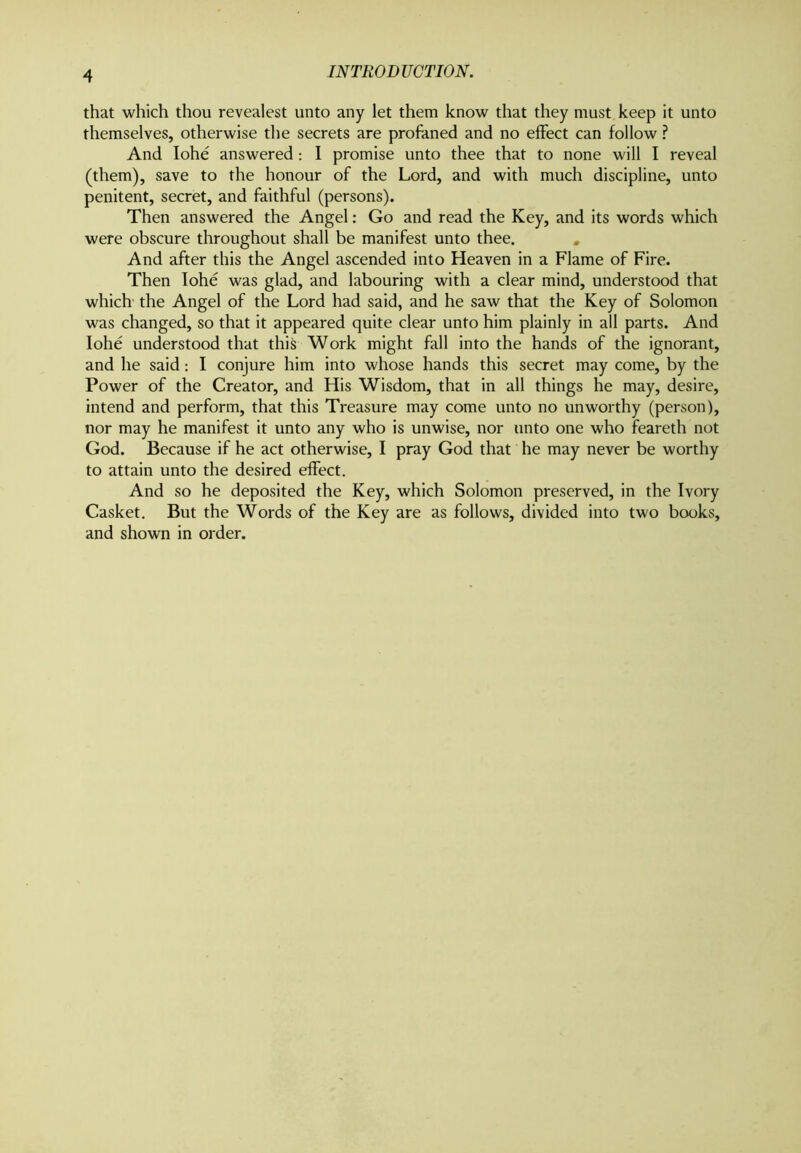 that which thou revealest unto any let them know that they must keep it unto themselves, otherwise the secrets are profaned and no effect can follow ? And Iohe answered: I promise unto thee that to none will I reveal (them), save to the honour of the Lord, and with much discipline, unto penitent, secret, and faithful (persons). Then answered the Angel: Go and read the Key, and its words which were obscure throughout shall be manifest unto thee. And after this the Angel ascended into Heaven in a Flame of Fire. Then Iohe was glad, and labouring with a clear mind, understood that which the Angel of the Lord had said, and he saw that the Key of Solomon was changed, so that it appeared quite clear unto him plainly in all parts. And Iohe understood that this Work might fall into the hands of the ignorant, and he said: I conjure him into whose hands this secret may come, by the Power of the Creator, and His Wisdom, that in all things he may, desire, intend and perform, that this Treasure may come unto no unworthy (person), nor may he manifest it unto any who is unwise, nor unto one who feareth not God. Because if he act otherwise, I pray God that he may never be worthy to attain unto the desired effect. And so he deposited the Key, which Solomon preserved, in the Ivory Casket. But the Words of the Key are as follows, divided into two books, and shown in order.