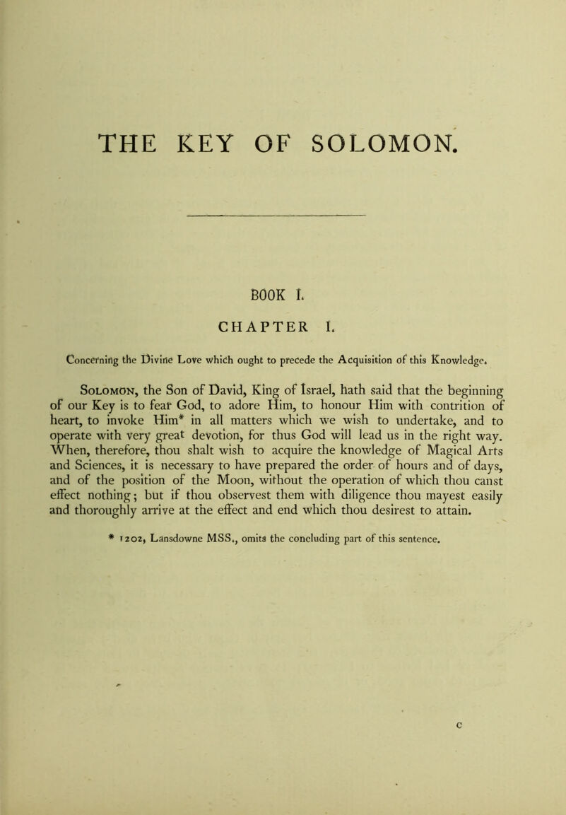 THE KEY OF SOLOMON. BOOK I. CHAPTER I. Concerning the Divine Love which ought to precede the Acquisition of this Knowledge. Solomon, the Son of David, King of Israel, hath said that the beginning of our Key is to feat God, to adore Him, to honour Him with contrition of heart, to invoke Him* in all matters which we wish to undertake, and to operate with Very great devotion, for thus God will lead us in the right way. When, therefore, thou shalt wish to acquire the knowledge of Magical Arts and Sciences, it is necessary to have prepared the order of hours and of days, and of the position of the Moon, without the operation of which thou canst effect nothing; but if thou observest them with diligence thou mayest easily and thoroughly arrive at the effect and end which thou desirest to attain. # 1202, Lansdowne MSS., omits the concluding part of this sentence.