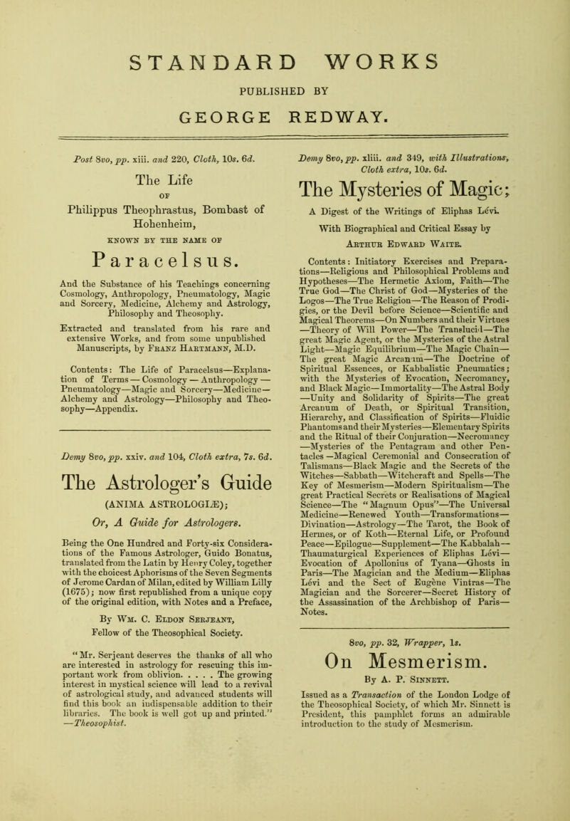 STANDARD WORKS PUBLISHED BY GEORGE REDWAY. Post 8vo, pp. xiii. and 220, Cloth, 10$. 6d. The Life OF Philippus Theophrastus, Bombast of Hohenheim, KNOWN BY THE NAME OF Paracelsus. And the Substance of his Teachings concerning Cosmology, Anthropology, Pneumatology, Magic and Sorcery, Medicine, Alchemy and Astrology, Philosophy and Theosophy. Extracted and translated from his rare and extensive Works, and from some unpublished Manuscripts, by Fbanz Habtmann, M.D. Contents: The Life of Paracelsus—Explana- tion of Terms — Cosmology — Anthropology — Pneumatology—Magic and Sorcery—Medicine— Alchemy and Astrology—Philosophy and Theo- sophy—Appendix. Demy 8vo, pp. xxiv. and 104, Cloth extra, 7s. 6d. The Astrologer’s Guide (ANIMA ASTROLOGLE); Or, A Guide for Astrologers. Being the One Hundred and Forty-six Considera- tions of the Famous Astrologer, Guido Bonatus, translated from the Latin by Henry Coley, together with the choicest Aphorisms of the Seven Segments of Jerome Cardan of Milan, edited by William Lilly (1675); now first republished from a unique copy of the original edition, with Notes and a Preface, By Wm. C. Eldon Seejeant, Fellow of the Theosophical Society. “Mr. Serjeant deserves the thanks of all who are interested in astrology for rescuing this im- portant work from oblivion The growing interest in mystical science will lead to a revival of astrological study, and advanced students will find this book an iudispcnsable addition to their libraries. The hook is well got up and printed.” —Theosophist. Demy 8«o, pp. xliii. and 349, with Illustrations, Cloth extra, 10$. 6<2. The Mysteries of Magic; A Digest of the Writings of Eliphas Levi. With Biographical and Critical Essay by Aethtjb Edwaed Waite. Contents: Initiatory Exercises and Prepara- tions—Religious and Philosophical Problems and Hypotheses—The Hermetic Axiom, Faith—The True God—The Christ of God—Mysteries of the Logos—The True Religion—The Reason of Prodi- gies, or the Devil before Science—Scientific and Magical Theorems—On Numbers and their Virtues —Theory of Will Power—The Tranelucid—The great Magic Agent, or the Mysteries of the Astral Light—Magic Equilibrium—The Magic Chain— The great Magic Arcanum—The Doctrine of Spiritual Essences, or Kabhalistic Pneumatics; with the Mysteries of Evocation, Necromancy, and Black Magic—Immortality—The Astral Body —Unity and Solidarity of Spirits—The great Arcanum of Death, or Spiritual Transition, Hierarchy, and Classification of Spirits—Fluidic Phantoms and their Mysteries—Elementary Spirits and the Ritual of their Conjuration—Necromancy —Mysteries of the Pentagram and other Pen- tacles —Magical Ceremonial and Consecration of Talismans—Black Magic and the Secrets of the Witches—Sabbath—Witchcraft and Spells—The Key of Mesmerism—Modern Spiritualism—The great Practical Secrets or Realisations of Magical Science—The “Magnum Opus”—The Universal Medicine—Renewed Youth—Transformations— Divination—Astrology—The Tarot, the Book of Hermes, or of Koth—Eternal Life, or Profound Peace—Epilogue—Supplement—The Kabbalah— Thaumaturgical Experiences of Eliphas Levi— Evocation of Apollonius of Tyana—Ghosts in Paris—The Magician and the Medium—Eliphas Levi and the Sect of Eugene Vintras—The Magician and the Sorcerer—Secret History of the Assassination of the Archbishop of Paris— Notes. 8vo, pp. 32, Wrapper, Is. On Mesmerism. By A. P. SlNNETT. Issued as a Transaction of the London Lodge of the Theosophical Society, of which Mr. Sinnctt. is President, this pamphlet forms an admirable introduction to the study of Mesmerism.