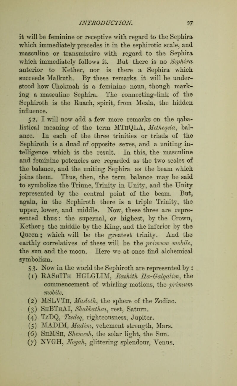 it will be feminine or receptive with regard to the Sephira which immediately precedes it in the sephirotic scale, and masculine or transmissive with regard to the Sephira which immediately follows it. But there is no Sephira anterior to Kether, nor is there a Sephira which succeeds Malkuth. By these remarks it will be under- stood how Chokmah is a feminine noun, though mark- ing a masculine Sephira. The connecting-link of the Sephiroth is the Buach, spirit, from Mezla, the hidden influence. 52. I will now add a few more remarks on the qaba- listical meaning of the term MThQLA, Metheqela, bal- ance. In each of the three trinities or triads of the Sephiroth is a duad of opposite sexes, and a uniting in- telligence which is the result. In this, the masculine and feminine potencies are regarded as the two scales of the balance, and the uniting Sephira as the beam which joins them. Thus, then, the term balance may be said to symbolize the Triune, Trinity in Unity, and the Unity represented by the central point of the beam. But, again, in the Sephiroth there is a triple Trinity, the upper, lower, and middle. Now, these three are repre- sented thus: the supernal, or highest, by the Crown, Kether; the middle by the King, and the inferior by the Queen; which will be the greatest trinity. And the earthly correlatives of these will be the primum mobile, the sun and the moon. Here we at once find alchemical symbolism. 5 3. Now in the world the Sephiroth are represented by : (1) BAShITh HGLGLIM, Rashith Ra-Galgalim, the commencement of whirling motions, the primum mobile. (2) MSLVTh, Masloth, the sphere of the Zodiac. (3) ShBThAI, Shabbathai, rest, Saturn. (4) TzDQ, Tzedeq, righteousness, Jupiter. (5) MADIM, Madim, vehement strength, Mars. (6) ShMSh, Shemesli, the solar light, the Sun. (7) NYGH, Nogah, glittering splendour, Yenus.