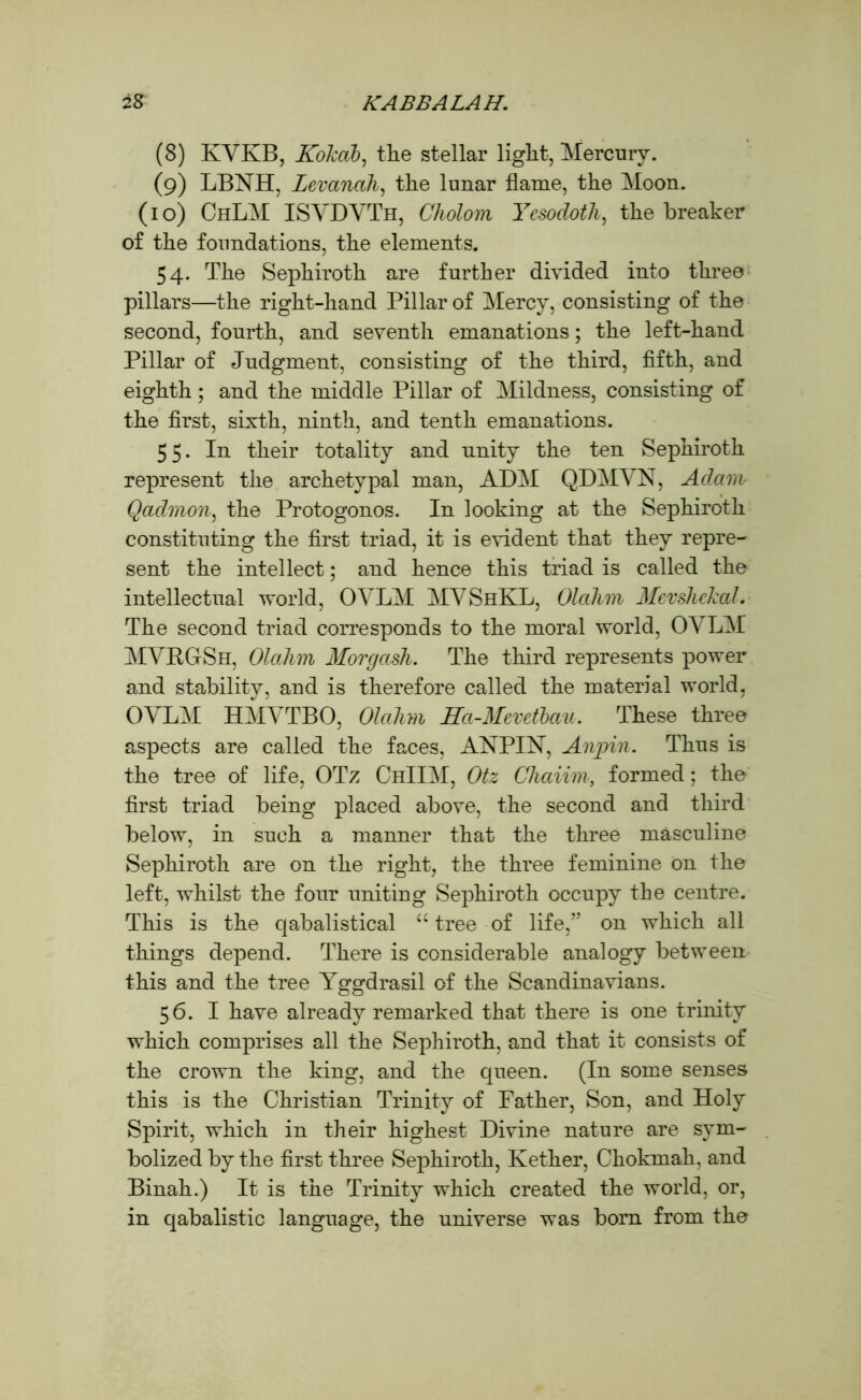 (8) KYKB, Kokab, tlie stellar light, Mercurv. (9) LBNH, Levanah, the lunar flame, the Moon. (10) ChLM ISYDYTh, Cliolom Ycsodoth, the breaker of the foundations, the elements. 54. The Sephiroth are further divided into three pillars—the right-hand Pillar of Mercy, consisting of the second, fourth, and seventh emanations; the left-hand Pillar of Judgment, consisting of the third, fifth, and eighth; and the middle Pillar of Mildness, consisting of the first, sixth, ninth, and tenth emanations. 55. In their totality and unity the ten Sephiroth represent the archetypal man, ADM QDMYN, Adam Qadmon, the Protogonos. In looking at the Sephiroth constituting the first triad, it is evident that they repre- sent the intellect; and hence this triad is called the intellectual world, OYLM MYShKL, Olahm MevshcJcal. The second triad corresponds to the moral world, OYLM MYRGSh, Olahm Morgash. The third represents power and stability, and is therefore called the material world, OYLM HMYTBO, Olahm Ha-Memfbau. These three aspects are called the faces, ANPIN, Anpin. Thus is the tree of life, OTz ChIIM, Otz Chaiim, formed; the first triad being placed above, the second and third below, in such a manner that the three masculine Sephiroth are on the right, the three feminine on the left, whilst the four uniting Sephiroth occupy the centre. This is the qabalistical “ tree of life,” on which all things depend. There is considerable analogy between this and the tree Yggdrasil of the Scandinavians. 56. I have already remarked that there is one trinity which comprises all the Sephiroth, and that it consists of the crown the king, and the queen. (In some senses this is the Christian Trinity of Father, Son, and Holy Spirit, which in their highest Divine nature are sym- bolized by the first three Sephiroth, Kether, Chokmah, and Binah.) It is the Trinity which created the world, or, in qabalistic language, the universe was born from the