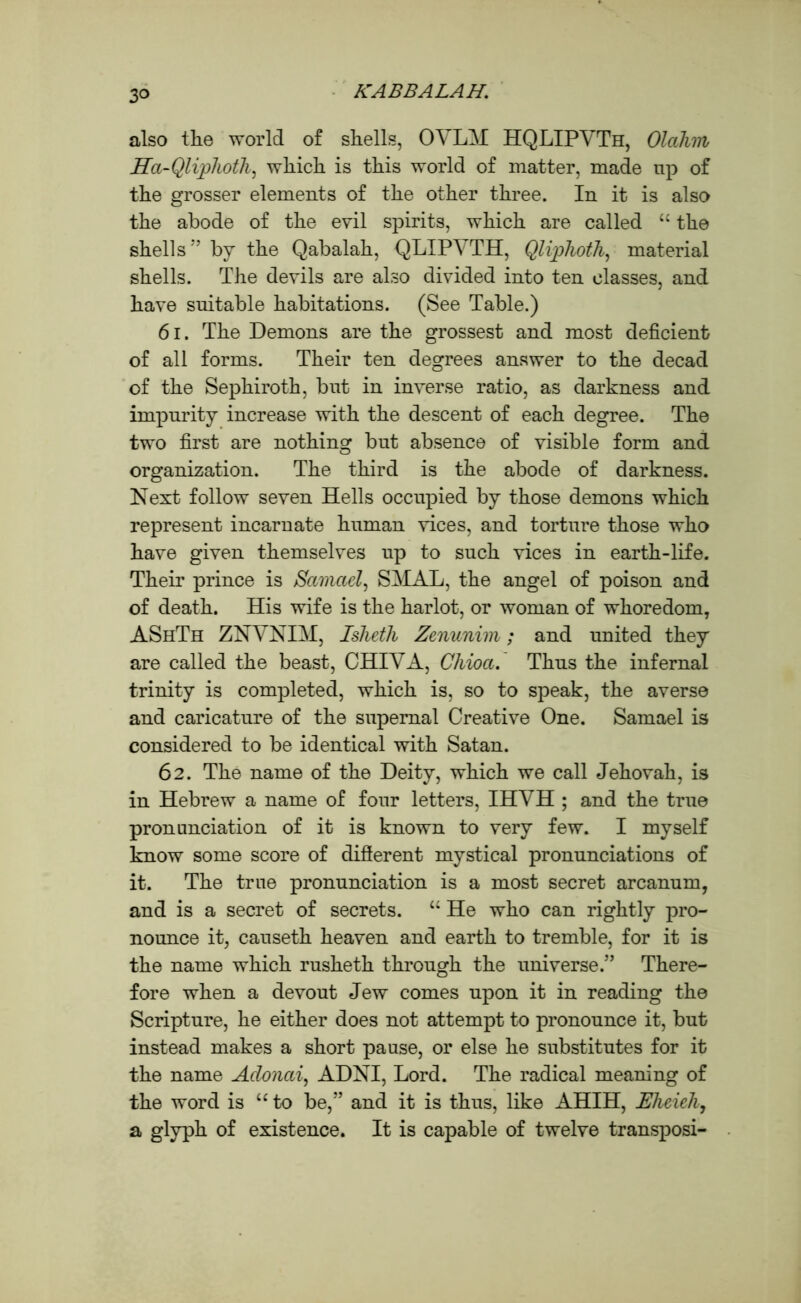 also tlie world of shells, OVKM HQLIPVTh, Olahm Ha-Qliplioth, which is this world of matter, made tip of the grosser elements of the other three. In it is also the abode of the evil spirits, which are called u the shells” by the Qabalah, QLIPVTH, Qlipkoth, material shells. The devils are also divided into ten classes, and have suitable habitations. (See Table.) 61. The Demons are the grossest and most deficient of all forms. Their ten degrees answer to the decad of the Sephiroth, but in inverse ratio, as darkness and impurity increase with the descent of each degree. The two first are nothing but absence of visible form and organization. The third is the abode of darkness. Next follow seven Hells occupied by those demons which represent incarnate human vices, and torture those who have given themselves up to such vices in earth-life. Their prince is Samael, SMAL, the angel of poison and of death. His wife is the harlot, or woman of whoredom, AShTh ZNVNIM, Isheth Zenunim; and united they are called the beast, CHIVA, Chioa. Thus the infernal trinity is completed, which is, so to speak, the averse and caricature of the supernal Creative One. Samael is considered to be identical with Satan. 62. The name of the Deity, which we call Jehovah, is in Hebrew a name of four letters, IHVH ; and the true pronunciation of it is known to very few. I myself know some score of difierent mystical pronunciations of it. The true pronunciation is a most secret arcanum, and is a secret of secrets. “ He who can rightly pro- nounce it, causeth heaven and earth to tremble, for it is the name which rusheth through the universe.” There- fore when a devout Jew comes upon it in reading the Scripture, he either does not attempt to pronounce it, but instead makes a short pause, or else he substitutes for it the name Adonai, ADNI, Lord. The radical meaning of the word is “to be,” and it is thus, like AHIH, Elieieh, a glyph of existence. It is capable of twelve transposi-