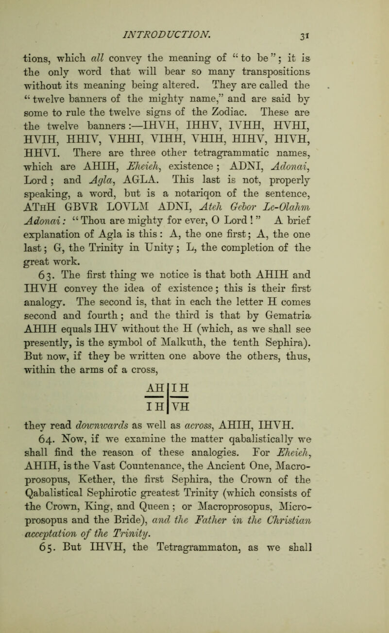 3* tions, which all convey the meaning of “ to be ”; it is the only word that will bear so many transpositions without its meaning being altered. They are called the “ twelve banners of the mighty name,” and are said by some to rule the twelve signs of the Zodiac. These are the twelve banners :—IHYH, IHHY, IVHH, HYHI, HVIH, HHIY, YHHI, YIHH, VHIH, HIHY, HIYH, HHYI. There are three other tetragrammatic names, which are AHIH, JEheieh, existence ; AUNT, Aclonai, Lord; and Agla, AGLA. This last is not, properly speaking, a word, but is a notariqon of the sentence, AThH GBVB, LOVLM ADNI, Ateh Gebor Lc-Olahm Adonai: “ Thou are mighty for ever, 0 Lord ! ” A brief explanation of Agla is this: A, the one first; A, the one last; G, the Trinity in Unity; L, the completion of the great work. 63. The first thing we notice is that both AHIH and IHYH convey the idea of existence; this is their first analogy. The second is, that in each the letter H comes second and fourth; and the third is that by Gematria AHIH equals IHY without the H (which, as we shall see presently, is the symbol of Malkuth, the tenth Sephira). But now, if they be written one above the others, thus, within the arms of a cross, AH IH IH YH they read downwards as well as across, AHIH, IHYH. 64. Now, if we examine the matter qabalistically we shall find the reason of these analogies. Lor Eheieh, AHIH, is the Vast Countenance, the Ancient One, Macro- prosopus, Kether, the first Sephira, the Crown of the Qabalistical Sephirotic greatest Trinity (which consists of the Crown, King, and Queen; or Macroprosopus, Micro- prosopus and the Bride), and the Father in the Christian acceptation of the Trinity. 65. But IHYH, the Tetragrammaton, as we shall