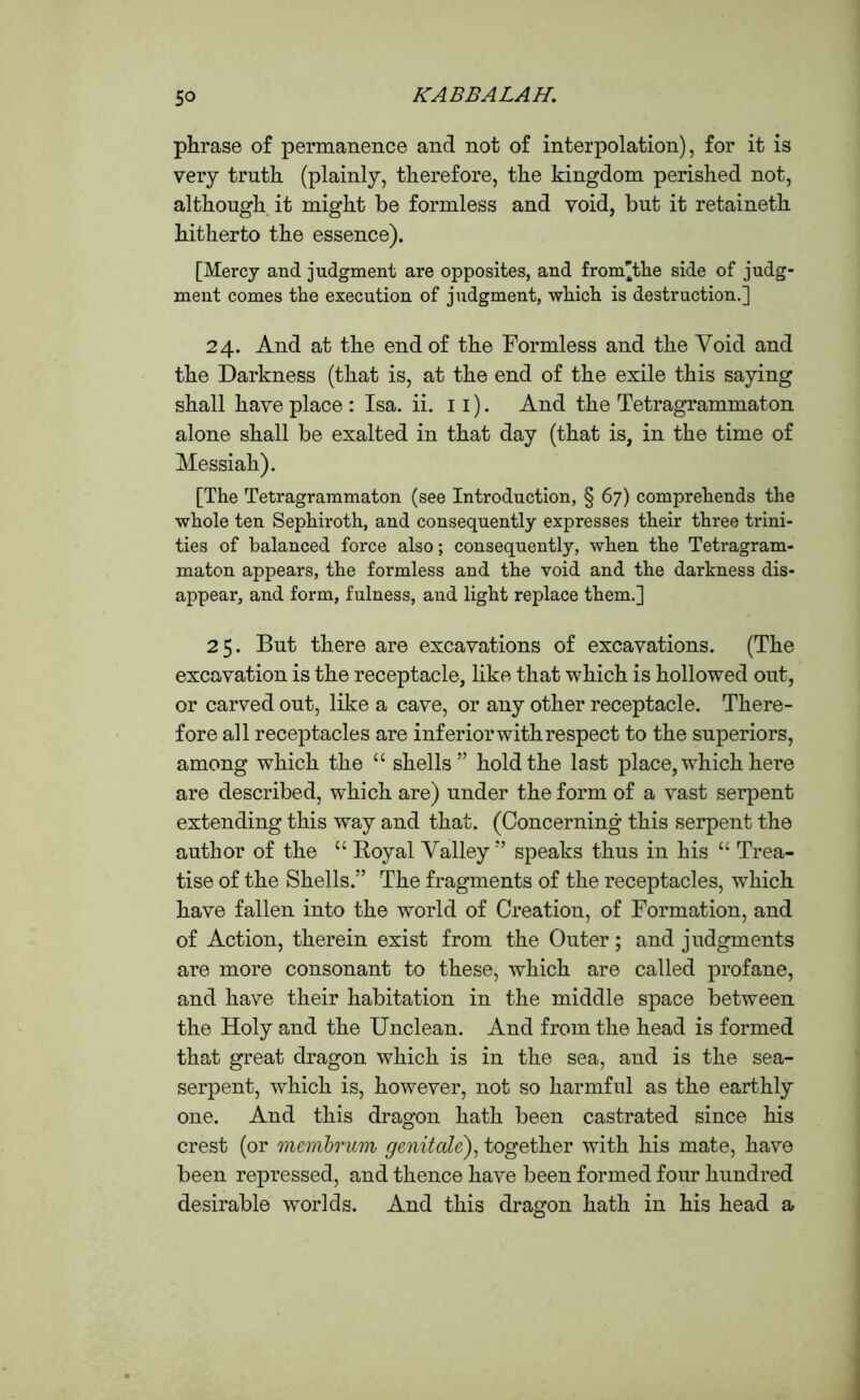 phrase of permanence and not of interpolation), for it is very truth (plainly, therefore, the kingdom perished not, although it might be formless and void, but it retaineth hitherto the essence). [Mercy and judgment are opposites, and from'the side of judg- ment comes the execution of judgment, which is destruction.] 24. And at the end of the Formless and the Void and the Darkness (that is, at the end of the exile this saying shall have place : Isa. ii. 11). And the Tetragrammaton alone shall be exalted in that day (that is, in the time of Messiah). [The Tetragrammaton (see Introduction, § 67) comprehends the whole ten Sephiroth, and consequently expresses their three trini- ties of balanced force also; consequently, when the Tetragram- maton appears, the formless and the void and the darkness dis- appear, and form, fulness, and light replace them.] 25. But there are excavations of excavations. (The excavation is the receptacle, like that which is hollowed out, or carved out, like a cave, or any other receptacle. There- fore all receptacles are inferior with respect to the superiors, among which the “ shells” hold the last place, which here are described, which are) under the form of a vast serpent extending this way and that. (Concerning this serpent the author of the “ Royal Valley ” speaks thus in his “ Trea- tise of the Shells.” The fragments of the receptacles, which have fallen into the world of Creation, of Formation, and of Action, therein exist from the Outer; and judgments are more consonant to these, which are called profane, and have their habitation in the middle space between the Holy and the Unclean. And from the head is formed that great dragon which is in the sea, and is the sea- serpent, which is, however, not so harmful as the earthly one. And this dragon hath been castrated since his crest (or membrum genitale), together with his mate, have been repressed, and thence have been formed four hundred desirable worlds. And this dragon hath in his head a