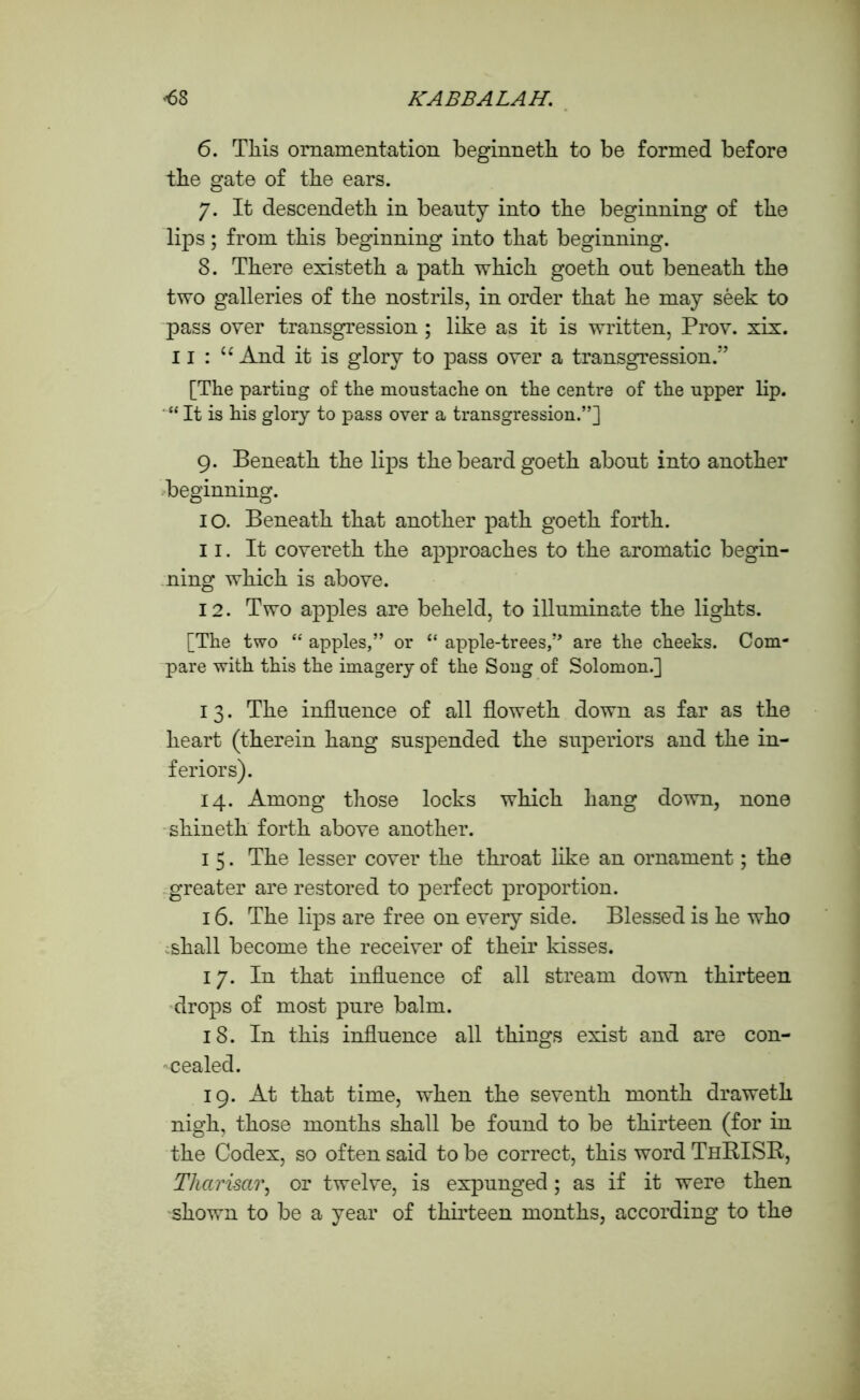 6. Tliis ornamentation beginneth to be formed before the gate of the ears. 7. It descendeth in beauty into the beginning of the lips; from this beginning into that beginning. 8. There existeth a path which goeth ont beneath the two galleries of the nostrils, in order that he may seek to pass over transgression ; like as it is written, Prov. xix. 11 : u And it is glory to pass over a transgression.” [The parting of the moustache on the centre of the upper lip. “ It is his glory to pass over a transgression.”] 9. Beneath the lips the beard goeth about into another beginning. 10. Beneath that another path goeth forth. 11. It covereth the approaches to the aromatic begin- ning which is above. 12. Two apples are beheld, to illuminate the lights. [The two “ apples,” or “ apple-trees,” are the cheeks. Com- pare with this the imagery of the Song of Solomon.] 13. The influence of all floweth down as far as the heart (therein hang suspended the superiors and the in- feriors). 14. Among those locks which hang down, none shineth forth above another. 1 5. The lesser cover the throat like an ornament; the greater are restored to perfect proportion. 16. The lips are free on every side. Blessed is he who shall become the receiver of their kisses. 17. In that influence of all stream down thirteen drops of most pure balm. 18. In this influence all things exist and are con- -cealed. 19. At that time, when the seventh month draweth nigh, those months shall be found to be thirteen (for in the Codex, so often said to be correct, this word ThRISR, Tharisar, or twelve, is expunged; as if it were then shown to be a year of thirteen months, according to the