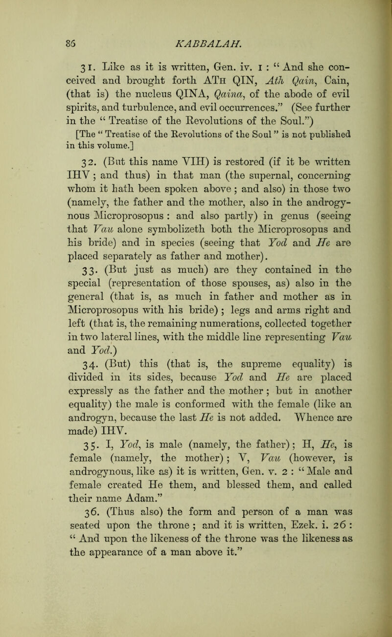 31. Like as it is written, Gen. iv. 1 : “And she con- ceived and brought forth ATh QIN, Aik Qain, Cain, (that is) the nucleus QIN A, Qaina, of the abode of evil spirits, and turbulence, and evil occurrences.” (See further in the “ Treatise of the Revolutions of the Soul.”) [The “ Treatise of the Revolutions of the Soul ” is not published in this volume.] 32. (But this name YIH) is restored (if it be written IHY ; and thus) in that man (the supernal, concerning whom it hath been spoken above; and also) in those two (namely, the father and the mother, also in the androgy- nous Microprosopus : and also partly) in genus (seeing that Vau alone symbolizeth both the Microprosopus and his bride) and in species (seeing that Yod and He are placed separately as father and mother). 33. (But just as much) are they contained in the special (representation of those spouses, as) also in the general (that is, as much in father and mother as in Microprosopus with his bride) ; legs and arms right and left (that is, the remaining numerations, collected together in two lateral lines, with the middle line representing Vau and Yod.) 34. (But) this (that is, the supreme equality) is divided in its sides, because Yod and He are placed expressly as the father and the mother ; but in another equality) the male is conformed with the female (like an androgyn, because the last He is not added. Whence are made) IHY. 35. I, Yod, is male (namely, the father); H, He, is female (namely, the mother); Y, Vau (however, is androgynous, like as) it is written, Gen. v. 2 : “ Male and female created He them, and blessed them, and called their name Adam.” 36. (Thus also) the form and person of a man was seated upon the throne ; and it is written, Ezek. i. 26 : “ And upon the likeness of the throne was the likeness as the appearance of a man above it.”