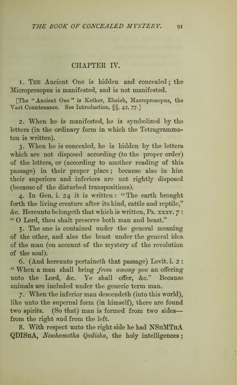 CHAPTER IV. 1. The Ancient One is hidden and concealed; the Microprosopns is manifested, and is not manifested. [The “Ancient One ” is Ketlier, Eheieh, Macroprosopns, the Vast Countenance. See Introduction, §§, 42, 77.] 2. When he is manifested, he is symbolized by the letters (in the ordinary form in which the Tetragramma- ton is written). 3. When he is concealed, he is hidden by the letters which are not disposed according (to the proper order) of the letters, or (according to another reading of this passage) in their proper place; because also in him their superiors and inferiors are not rightly disposed (because of the disturbed transpositions). 4. In Gen. i. 24 it is written: “The earth brought forth the living creature after its kind, cattle and reptile,” &c. Hereunto belongeth that which is written, Ps. xxxv. 7 : “ 0 Lord, thou shalt preserve both man and beast.” 5. The one is contained under the general meaning of the other, and also the beast under the general idea of the man (on account of the mystery of the revolution of the soul). 6. (And hereunto pertaineth that passage) Levit. i. 2 : “ When a man shall bring from among you an offering unto the Lord, &c. Ye shall offer, &c.” Because animals are included under the generic term man. 7. When the inferior man descendeth (into this world), like unto the supernal form (in himself), there are found two spirits. (So that) man is formed from two sides— from the right and from the left. 8. With respect unto the right side he had NShMThA QHIShA, Neschamotha Qadisha, the holy intelligences ;