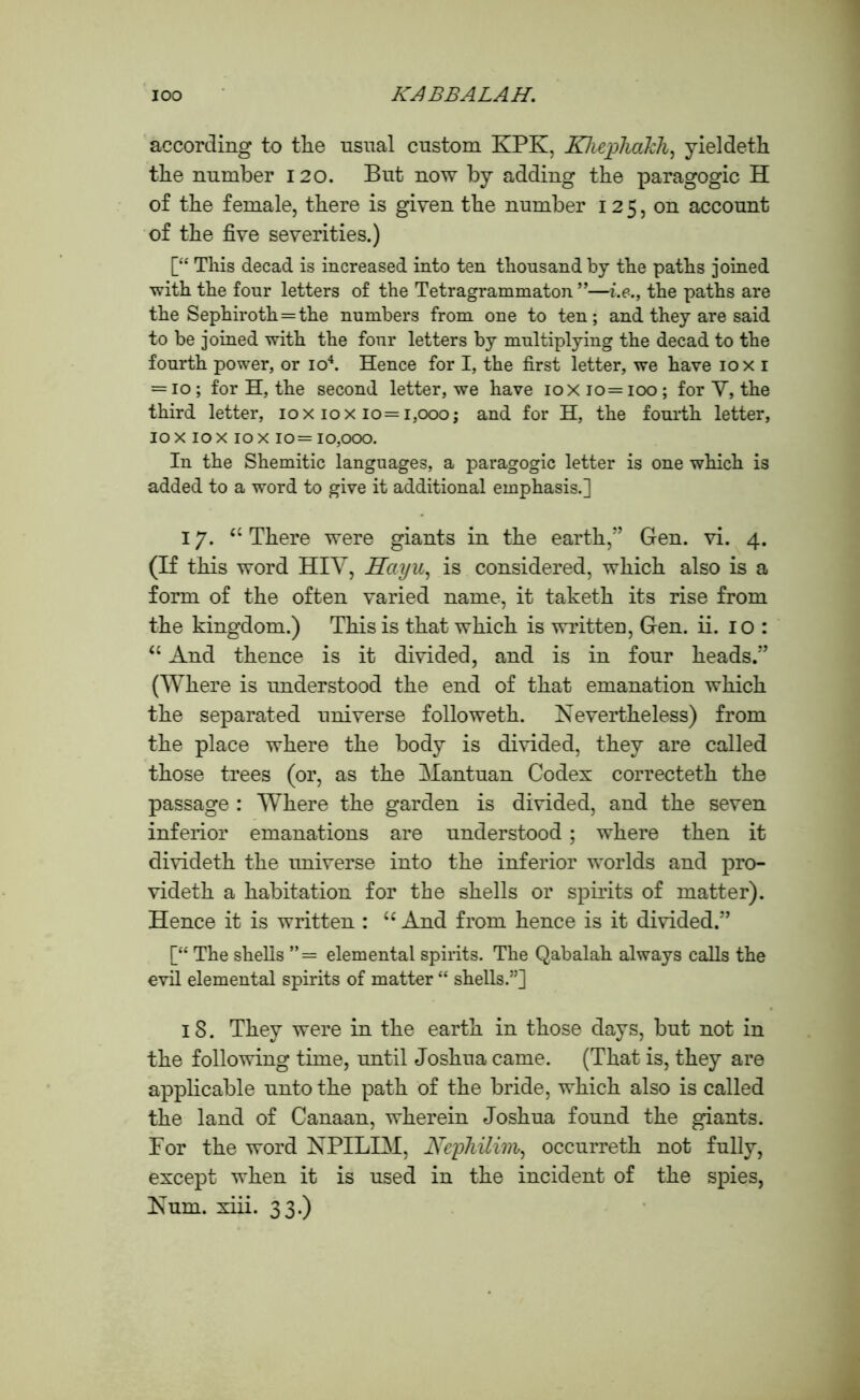 according to the usual custom KPK, Kliepliakh, yieldeth the number 120. But now by adding the paragogic H of the female, there is given the number 125, on account of the five severities.) [“ This decad is increased into ten thousand by the paths joined with the four letters of the Tetragrammaton ”—i.e., the paths are the Sephiroth==the numbers from one to ten; and they are said to be joined with the four letters by multiplying the decad to the fourth power, or io4. Hence for I, the first letter, we have 10 x 1 = 10; for H, the second letter, we have 10x 10= 100 ; for V, the third letter, 10x10x10=1,000; and for H, the fourth letter, 10 x 10 x 10 x 10= 10,000. In the Shemitic languages, a paragogic letter is one which is added to a word to give it additional emphasis.] 17. cc There were giants in the earth,” Gen. vi. 4. (If this word HIY, Hayu, is considered, which also is a form of the often varied name, it taketh its rise from the kingdom.) This is that which is written, Gen. ii. 10: “ And thence is it divided, and is in four heads.” (Where is understood the end of that emanation which the separated universe followeth. Nevertheless) from the place where the body is divided, they are called those trees (or, as the Mantuan Codex correcteth the passage : Where the garden is divided, and the seven inferior emanations are understood; where then it divideth the universe into the inferior worlds and pro- videth a habitation for the shells or spirits of matter). Hence it is written : u And from hence is it divided.” [“ The shells ”= elemental spirits. The Qabalah always calls the evil elemental spirits of matter “ shells.”] 18. They were in the earth in those days, but not in the following time, until Joshua came. (That is, they are applicable unto the path of the bride, which also is called the land of Canaan, wherein Joshua found the giants. For the word NPILIM, Nephilinv, occurreth not fully, except when it is used in the incident of the spies, Nnm. xiii. 33.)