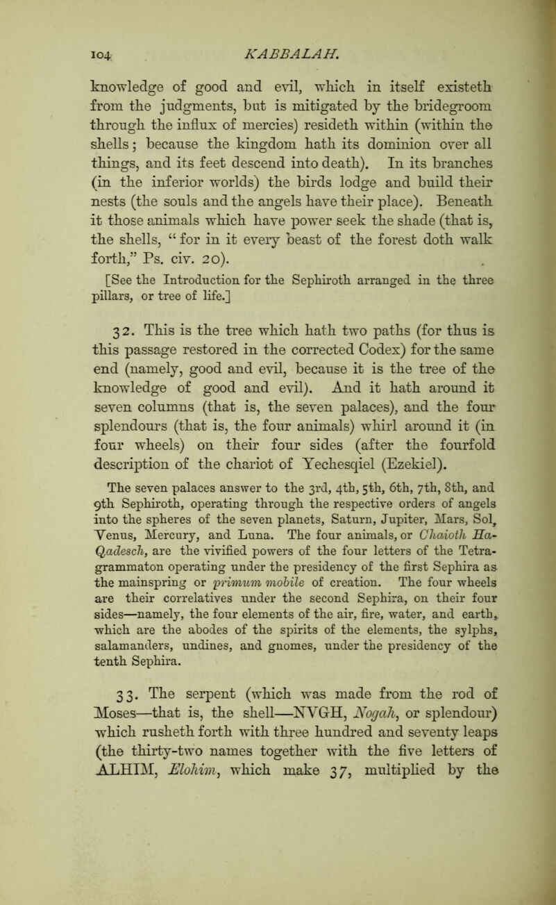 knowledge of good and evil, which in itself existeth from the judgments, but is mitigated by the bridegroom through the influx of mercies) resideth within (within the shells; because the kingdom hath its dominion over all things, and its feet descend into death). In its branches (in the inferior worlds) the birds lodge and build their nests (the souls and the angels have their place). Beneath it those animals which have power seek the shade (that is, the shells, “ for in it eveiy beast of the forest doth walk forth,” Ps. civ. 20). [See the Introduction for the Sephiroth arranged in the three pillars, or tree of life.] 32. This is the tree which hath two paths (for thus is this passage restored in the corrected Codex) for the same end (namely, good and evil, because it is the tree of the knowledge of good and evil). And it hath around it seven columns (that is, the seven palaces), and the four splendours (that is, the four animals) whirl around it (in four wheels) on their four sides (after the fourfold description of the chariot of Yechesqiel (Ezekiel). The seven palaces answer to the 3rd, 4th, 5th, 6th, 7th, 8th, and 9th Sephiroth, operating through the respective orders of angels into the spheres of the seven planets, Saturn, Jupiter, Mars, Sol, Venus, Mercury, and Luna. The four animals, or Cliaiotli J5Ta- Qadesch, are the vivified powers of the four letters of the Tetra- grammaton operating under the presidency of the first Sephira as the mainspring or primum mobile of creation. The four wheels are their correlatives under the second Sephira, on their four sides—namely, the four elements of the air, fire, water, and earth,, which are the abodes of the spirits of the elements, the sylphs, salamanders, undines, and gnomes, under the presidency of the tenth Sephira. 33. The serpent (which was made from the rod of Moses—that is, the shell—NVGH, Nogah, or splendour) which rusheth forth with three hundred and seventy leaps (the thirty-two names together with the five letters of ALHIM, Eloliim, which make 37, multiplied by the