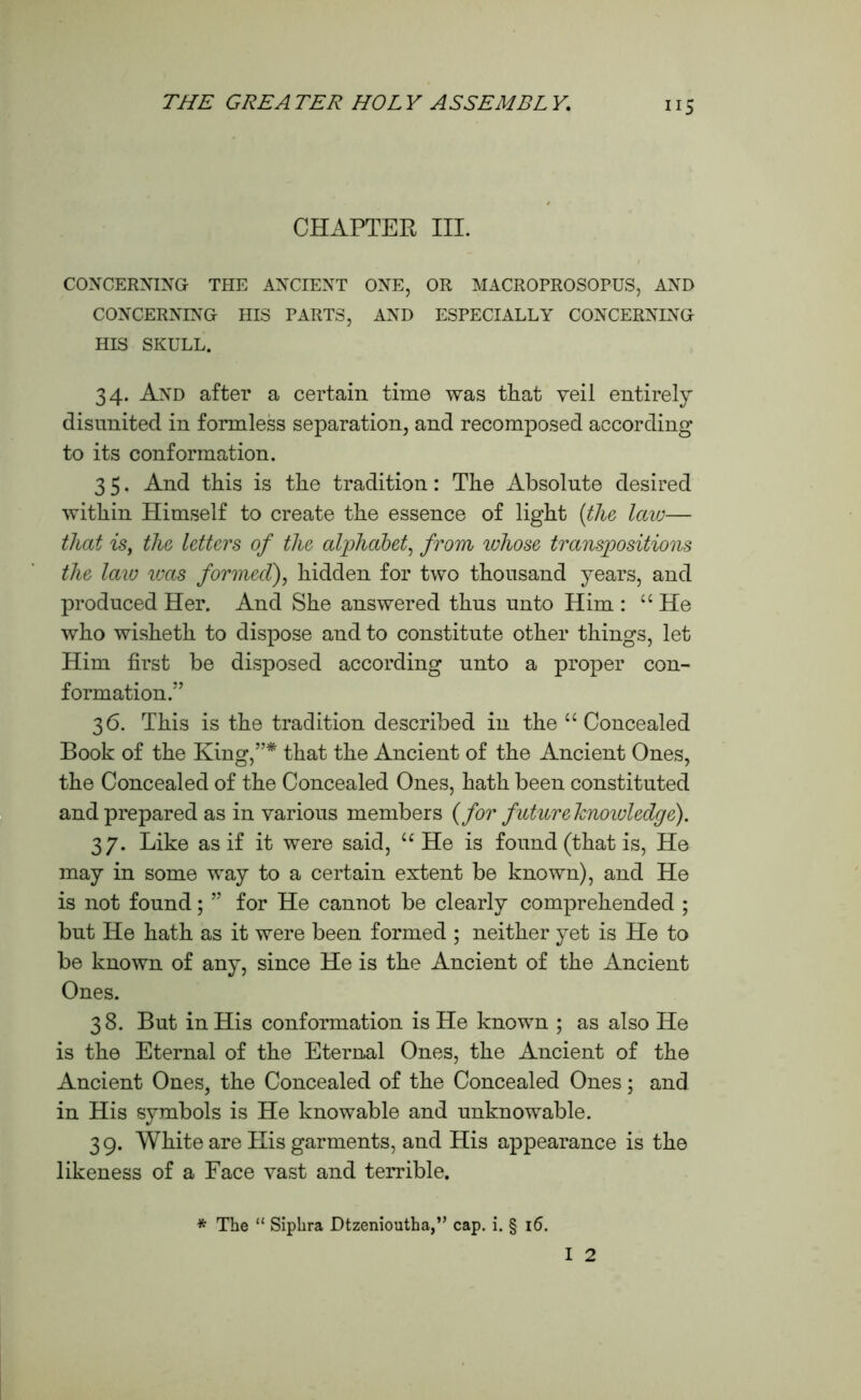 “5 CHAPTER III. CONCERNING THE ANCIENT ONE, OR MACROPROSOPUS, AND CONCERNING HIS PARTS, AND ESPECIALLY CONCERNING HIS SKULL. 34. And after a certain time was that veil entirely disunited in formless separation, and recomposed according to its conformation. 3 5. And this is the tradition: The Absolute desired within Himself to create the essence of light {the laiv— that is, the letters of the alphabet, from whose transpositions the laiu was formed), hidden for two thousand years, and produced Her. And She answered thus unto Him : “ He who wisheth to dispose and to constitute other things, let Him first be disposed according unto a proper con- formation.” 36. This is the tradition described in the u Concealed Book of the King,”* that the Ancient of the Ancient Ones, the Concealed of the Concealed Ones, hath been constituted and prepared as in various members (for future hnowledge). 37. Like as if it were said, “ He is found (that is, He may in some way to a certain extent be known), and He is not found; ” for He cannot be clearly comprehended ; but He hath as it were been formed ; neither yet is He to be known of any, since He is the Ancient of the Ancient Ones. 38. But in His conformation is He known ; as also He is the Eternal of the Eternal Ones, the Ancient of the Ancient Ones, the Concealed of the Concealed Ones; and in His symbols is He knowable and unknowable. 39. White are His garments, and His appearance is the likeness of a Face vast and terrible.