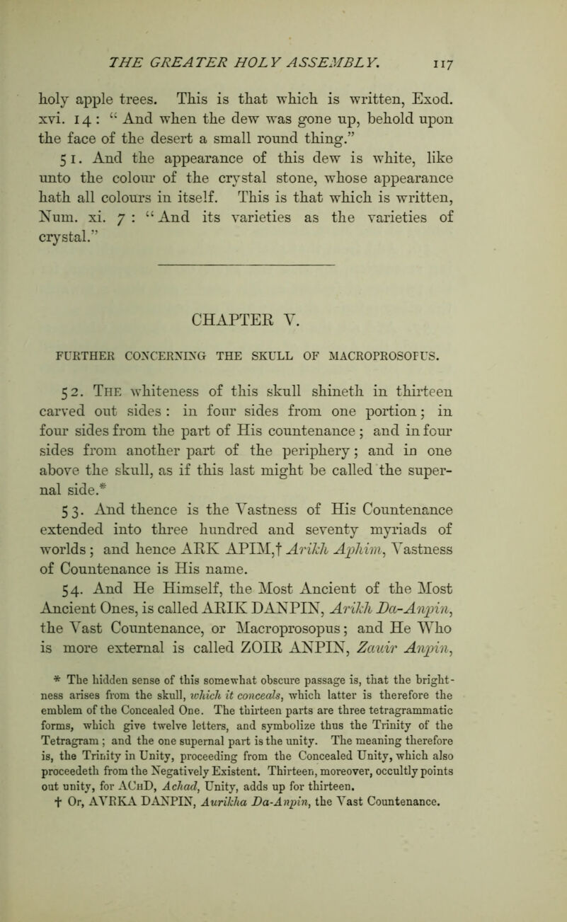 holy apple trees. This is that which is written, Exod. xvi. 14: “ And when the dew was gone np, behold upon the face of the desert a small round thing.” 51. And the appearance of this dew is white, like unto the colour of the crystal stone, whose appearance hath all colours in itself. This is that which is written, Num. xi. 7: “And its varieties as the varieties of crystal.” CHAPTER Y. FURTHER CONCERNING THE SKULL OF MACROPROSOFUS. 52. The whiteness of this skull shineth in thirteen carved out sides : in four sides from one portion; in four sides from the part of His countenance ; and in four sides from another part of the periphery; and in one above the skull, as if this last might be called the super- nal side.* 53. And thence is the Yastness of His Countenance extended into three hundred and seventy myriads of worlds ; and hence ARK APIM,f Arikh Aphim, Yastness of Countenance is His name. 54. And He Himself, the Most Ancient of the Most Ancient Ones, is called ARIK D ANPIN, Arikh Ha-Anpin, the Yast Countenance, or Macroprosopus; and He Who is more external is called ZOIR AN PIN, Zciuir Anpin, * The hidden sense of this somewhat obscure passage is, that the bright- ness arises from the skull, which it conceals, which latter is therefore the emblem of the Concealed One. The thirteen parts are three tetragrammatic forms, which give twelve letters, and symbolize thus the Trinity of the Tetragram ; and the one supernal part is the unity. The meaning therefore is, the Trinity in Unity, proceeding from the Concealed Unity, which also proceedeth from the Negatively Existent. Thirteen, moreover, occultly points out unity, for AChD, Acliad, Unity, adds up for thirteen. f Or, AVRKA DANPIN, Aurilcha Da-Anpin, the Yast Countenance.