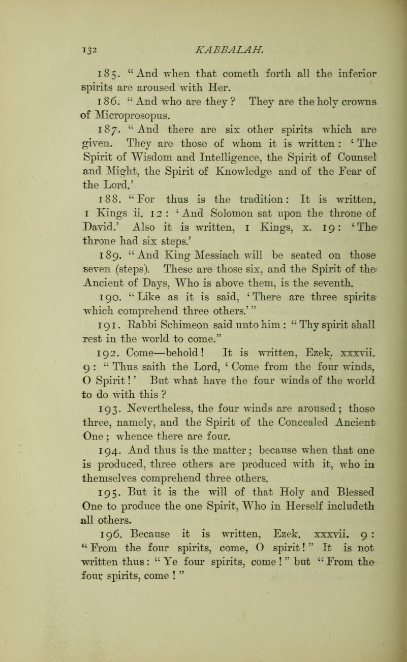 185. 44 And when that cometh forth all the inferior spirits are aroused with Her. 186. 44 And who are they ? They are the holy crowns of Microprosopus. 187. “And there are six other spirits which are given. They are those of whom it is written : 4 The Spirit of Wisdom and Intelligence, the Spirit of Counsel and Might, the Spirit of Knowledge and of the Fear of the Lord.’ 188. 44 For thus is the tradition: It is written, 1 Kings ii. 12: 4 And Solomon sat upon the throne of David.’ Also it is written, I Kings, x. 19: 4 The throne had six steps.’ 189. 44 And King Messiach will be seated on those seven (steps). These are those six, and the Spirit of the Ancient of Days, Who is above them, is the seventh. 190. 44 Like as it is said, 4 There are three spirits which comprehend three others.’ ” 191. Rabbi Schimeon said unto him : 44 Thy spirit shall rest in the world to come.” 192. Come—behold! It is written, Ezek. xxxvii. 9 : 44 Thus saith the Lord, 4 Come from the four winds, O Spirit! ’ But what have the four winds of the world to do with this ? 193. Nevertheless, the four winds are aroused; those three, namely, and the Spirit of the Concealed Ancient One ; whence there are four. 194. And thus is the matter; because when that one is produced, three others are produced with it, who in themselves comprehend three others. 195. But it is the will of that Holy and Blessed One to produce the one Spirit, Who in Herself includeth all others. 196. Because it is written, Ezek. xxxvii. 9 : 44 From the four spirits, come, 0 spirit! ” It is not written thus : 44 Ye four spirits, come ! ” but 44 From the fom; spirits, come ! ”