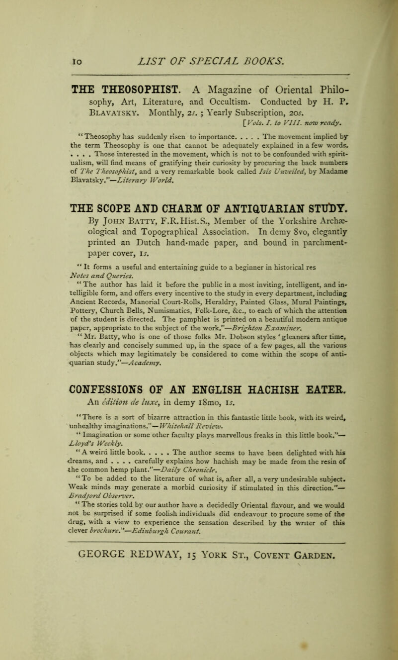 THE THEOSOPHIST. A Magazine of Oriental Philo- sophy, Art, Literature, and Occultism. Conducted by H. P. Blavatsky. Monthly, 2s. ; Yearly Subscription, 20s. [ Vols. I. to VIII. no7v ready. “ Theosophy has suddenly risen to importance The movement implied by the term Theosophy is one that cannot be adequately explained in a few words. .... Those interested in the movement, which is not to be confounded with spirit- ualism, will find means of gratifying their curiosity by procuring the back numbers of The Theosophist, and a very remarkable book called Isis Unveiled, by Madame Blavatsky.”—Literary World. THE SCOPE AND CHARM OF ANTIQUARIAN STUDY. By John Batty, F.R.Hist.S., Member of the Yorkshire Archae- ological and Topographical Association. In demy 8vo, elegantly printed an Dutch hand-made paper, and bound in parchment- paper cover, is. “ It forms a useful and entertaining guide to a beginner in historical res Notes and Queries. “ The author has laid it before the public in a most inviting, intelligent, and in- telligible form, and offers every incentive to the study in every department, including Ancient Records, Manorial Court-Rolls, Heraldry, Painted Glass, Mural Paintings, Pottery, Church Bells, Numismatics, Folk-Lore, &c., to each of which the attention of the student is directed. The pamphlet is printed on a beautiful modem antique paper, appropriate to the subject of the work.”—Brighton Examiner. “Mr. Batty, who is one of those folks Mr. Dobson styles f gleaners after time, has clearly and concisely summed up, in the space of a few pages, all the various objects which may legitimately be considered to come within the scope of anti- quarian study.”—Academy. CONFESSIONS OF AN ENGLISH HACHISH EATER. An edition de luxe, in demy i8mo, is. “There is a sort of bizarre attraction in this fantastic little book, with its weird, unhealthy imaginations.”—Whitehall Review. “ Imagination or some other faculty plays marvellous freaks in this little book.”— Lloyd's Weekly. “ A weird little book. .... The author seems to have been delighted with his dreams, and .... carefully explains how hachish may be made from the resin of the common hemp plant.”—Daily Chronicle. “To be added to the literature of what is, after all, a very undesirable subject. Weak minds may generate a morbid curiosity if stimulated in this direction.— Bradjord Observer. “ The stories told by our author have a decidedly Oriental flavour, and we would not be surprised if some foolish individuals did endeavour to procure some of the drug, with a view to experience the sensation described by the writer of this clever brochure.”—Edinburgh Courant.