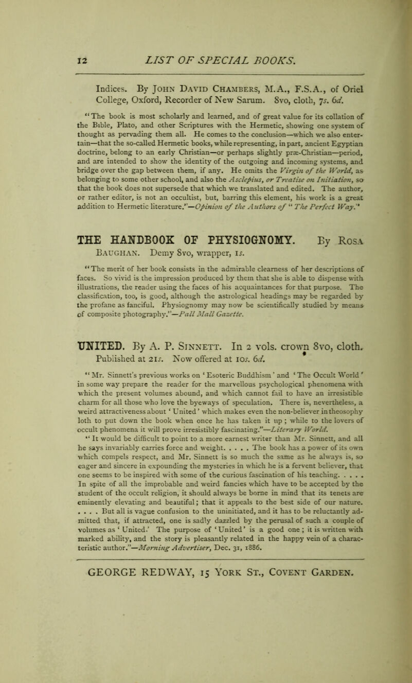 Indices. By John David Chambers, M.A., F.S.A., of Oriel College, Oxford, Recorder of New Sarum. 8vo, cloth, 7s. 6d. “ The book is most scholarly and learned, and of great value for its collation of the Bible, Plato, and other Scriptures with the Hermetic, showing one system of thought as pervading them all. He comes to the conclusion—which we also enter- tain—that the so-called Hermetic books, while representing, in part, ancient Egyptian doctrine, belong to an early Christian—or perhaps slightly prae-Christian—period, and are intended to show the identity of the outgoing and incoming systems, and bridge over the gap between them, if any. He omits the Virgin of the World, as belonging to some other school, and also the Asclepius, or Treatise on Initiation, so that the book does not supersede that which we translated and edited. The author, or rather editor, is not an occultist, but, barring this element, his work is a great addition to Hermetic literature.”—Opinion of the Authors of “ The Perfect Way. THE HANDBOOK OE PHYSIOGNOMY. By Rosa Baughan. Demy 8vo, wrapper, ij. “The merit of her book consists in the admirable clearness of her descriptions of faces. So vivid is the impression produced by them that she is able to dispense with illustrations, the reader using the faces of his acquaintances for that purpose. The classification, too, is good, although the astrological headings may be regarded by the profane as fanciful. Physiognomy may now be scientifically studied by means of composite photography.”—Pall Mall Gazette. UNITED. By A. P. Sinnett. In 2 vols. crown 8vo, cloth. Published at 21s. Now offered at ior. 6J. “ Mr. Sinnett’s previous works on ‘ Esoteric Buddhism ’ and ‘ The Occult World ' in some way prepare the reader for the marvellous psychological phenomena with which the present volumes abound, and which cannot fail to have an irresistible charm for all those who love the byeways of speculation. There is, nevertheless, a weird attractiveness about ‘ United ’ which makes even the non-believer in theosophy loth to put down the book when once he has taken it up ; while to the lovers of occult phenomena it will prove irresistibly fascinating.”—Literary World. “ It would be difficult to point to a more earnest writer than Mr. Sinnett, and all he says invariably carries force and weight The book has a power of its own which compels respect, and Mr. Sinnett is so much the same as he always is, so eager and sincere in expounding the mysteries in which he is a fervent believer, that one seems to be inspired with some of the curious fascination of his teaching In spite of all the improbable and weird fancies which have to be accepted by the student of the occult religion, it should always be borne in mind that its tenets are eminently elevating and beautiful; that it appeals to the best side of our nature. .... But all is vague confusion to the uninitiated, and it has to be reluctantly ad- mitted that, if attracted, one is sadly dazzled by the perusal of such a couple of volumes as ‘ United.’ The purpose of ‘United’ is a good one; it is written with marked ability, and the story is pleasantly related in the happy vein of a charac- teristic author.”—Morning Advertiser, Dec. 31, 1886.