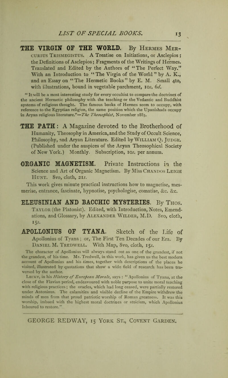 THE VIRGIN OF THE WORLD. By Hermes Mer- curius Trismegistus. A Treatise on Initiations, or Asclepios ; the Definitions of Asclepios; Fragments of the Writings of Hermes. Translated and Edited by the Authors of “The Perfect Way.” With an Introduction to “The Virgin of the World” by A. K., and an Essay on “The Hermetic Books” by E. M. Small 4to, with illustrations, bound in vegetable parchment, iOi-. 6d. “ It will be a most interesting study for every occultist to compare the doctrines of the ancient Hermetic philosophy with the teaching or the Vedantic and Buddhist systems of religious thought. The famous books of Hermes seem to occupy, with reference to the Egyptian religion, the same position which the Upanishads occupy in Aryan religious literature.”—The Theosophist, November 1885. THE PATH : A Magazine devoted to the Brotherhood of Humanity, Theosophy in America, and the Study of Occult Science, Philosophy, and Aryan Literature. Edited by William Q; Judge. (Published under the auspices of the Aryan Theosophical Society of New York.) Monthly. Subscription, ioj. per annum. ORGANIC MAGNETISM. Private Instructions in the Science and Art of Organic Magnetism. By Miss Chandos Leigh Hunt. 8vo, cloth, 2is. This work gives minute practical instructions how to magnetise, mes- merise, entrance, fascinate, hypnotise, psychologise, comatise, &c. &c. ELEUSINIAN AND BACCHIC MYSTERIES. By Thos. Taylor (the Platonist). Edited, with Introduction, Notes, Emend- ations, and Glossary, by Alexander Wilder, M.D. Svo, cloth, 15s. APOLLONIUS OF TYANA. Sketch of the Life of Apollonius of Tyana ; or, The First Ten Decades of our Era. By Daniel M. Tredwell. With Map, Svo, cloth, 15^. The character of Apollonius will always stand out as one of the grandest, if not the grandest, of his time. Mr. Tredwell, in this work, has given us the best modern account of Apollonius and his times, together with descriptions of the places he visited, illustrated by quotations that show a wide field of research has been tra- versed by the author. Lecky, in his History of European Morals, says : “Apollonius of Tyana, at the close of the Flavian period, endeavoured with noble purpose to unite moral teaching with religious practices ; the oracles, which had long ceased, were partially restored under Antoninus. The calamities and visible decline of the Empire withdrew the minds of men from that proud patriotic worship of Roman greatness. It was this worship, imbued with the highest moral doctrines or stoicism, which Apollonius laboured to restore.”