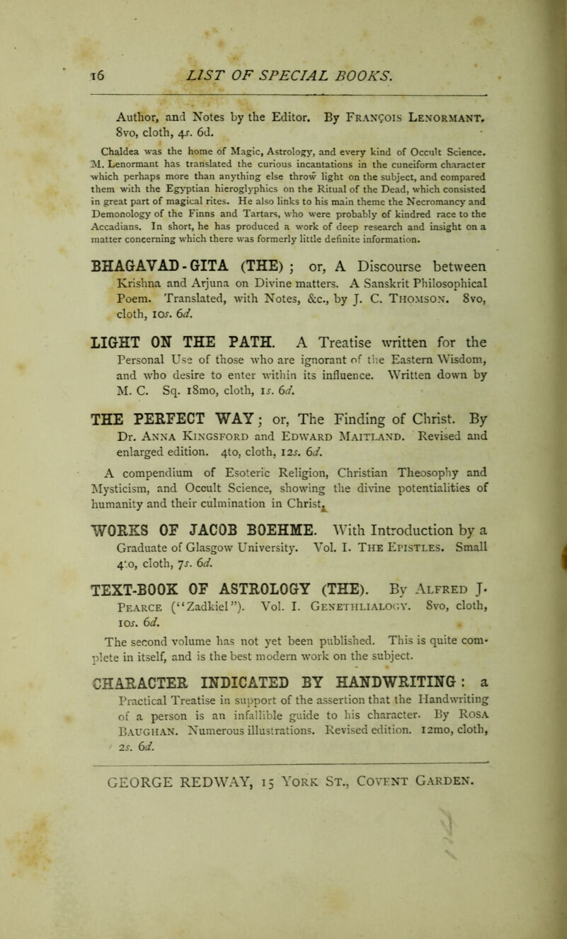 Author, and Notes by the Editor. By Francois Lenormant. 8vo, cloth, 4s. 6d. Chaldea was the home of Magic, Astrology, and every kind of Occult Science. M. Lenormant has translated the curious incantations in the cuneiform character which perhaps more than anything else throw light on the subject, and compared them with the Egyptian hieroglyphics on the Ritual of the Dead, which consisted in great part of magical rites. He also links to his main theme the Necromancy and Demonology of the Finns and Tartars, who were probably of kindred race to the Accadians. In short, he has produced a work of deep research and insight on a matter concerning which there was formerly little definite information. BHAGAVAD - GITA (THE) ; or, A Discourse between Krishna and Arjuna on Divine matters. A Sanskrit Philosophical Poem. Translated, with Notes, &c., by J. C. Thomson. 8vo, cloth, ioj. 6d. LIGHT ON THE PATH. A Treatise written for the Personal Use of those who are ignorant of the Eastern Wisdom, and who desire to enter within its influence. Written down by M. C. Sq. i8mo, cloth, is. 6d. THE PERFECT WAY; or, The Finding of Christ. By Dr. Anna Kingsford and Edward Maitland. Revised and enlarged edition. 4to, cloth, I2s. 6d. A compendium of Esoteric Religion, Christian Theosophy and Mysticism, and Occult Science, showing the divine potentialities of humanity and their culmination in Christy WORKS OF JACOB BOEHME. With Introduction by a Graduate of Glasgow University. Vol. I. The Epistles. Small 4‘.o, cloth, 7s. 6d. TEXT-BOOK OF ASTROLOGY (THE). By Alfred J. Pearce (“Zadkiel”). Vol. I. Genethlialogy. 8vo, cloth, ioj. 6d. The second volume has not yet been published. This is quite com- plete in itself, and is the best modem work on the subject. CHARACTER INDICATED BY HANDWRITING: a Practical Treatise in support of the assertion that the Handwriting of a person is an infallible guide to his character. By Rosa Baughan. Numerous illustrations. Revised edition. i2mo, cloth, 2s. 6d.