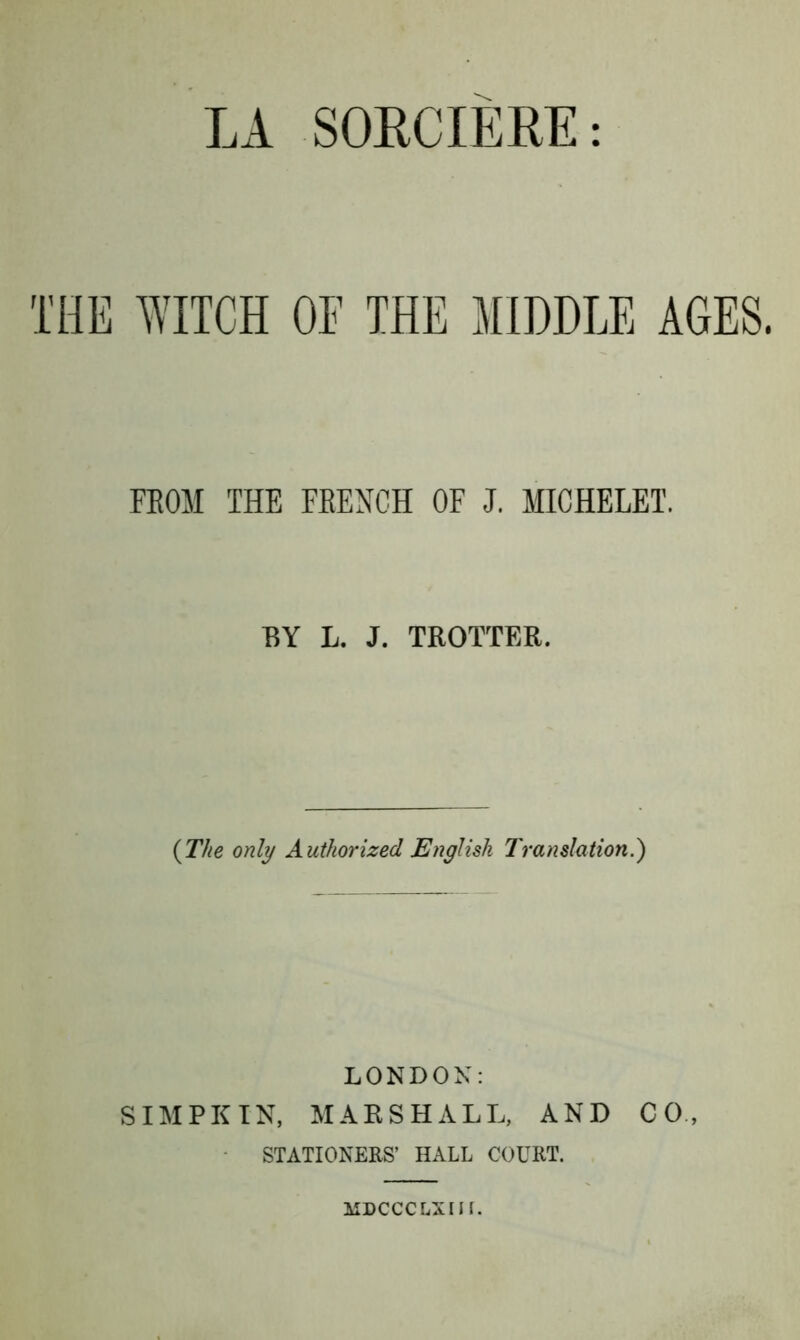 THE WITCH OF THE MIDDLE AGES. FROM THE FRENCH OF J. MICHELET. BY L. J. TROTTER. {The only Authorized English Translation.) LONDON: SIMPKIN, MARSHALL, AND CO, STATIONERS’ HALL COURT. MDCCCLXIIL