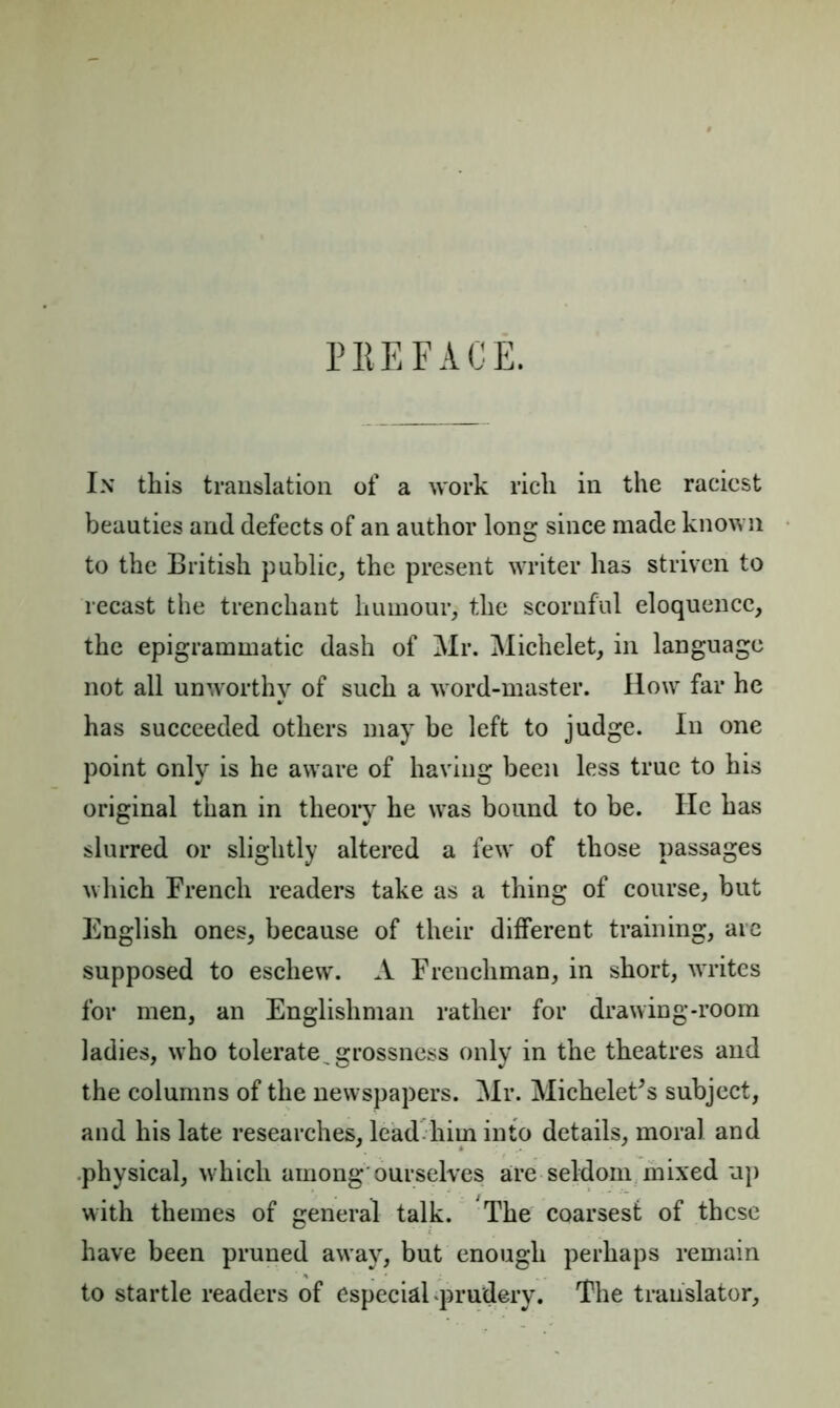 PEE FACE. In this translation of a work rich in the raciest beauties and defects of an author long since made known to the British public, the present writer has striven to recast the trenchant humour, the scornful eloquence, the epigrammatic dash of Mr. Michelet, in language not all unworthy of such a word-master. How far he has succeeded others may be left to judge. In one point only is he aware of having been less true to his original than in theory he was bound to be. He has slurred or slightly altered a few' of those passages which French readers take as a thing of course, but English ones, because of their different training, are supposed to eschew. A Frenchman, in short, wrrites for men, an Englishman rather for drawing-room ladies, who tolerate, grossness only in the theatres and the columns of the newspapers. Mr. Michelet's subject, and his late researches, lead him into details, moral and physical, which among ourselves are seldom mixed up with themes of general talk. The coarsest of these have been pruned away, but enough perhaps remain to startle readers of especial prudery. The translator.