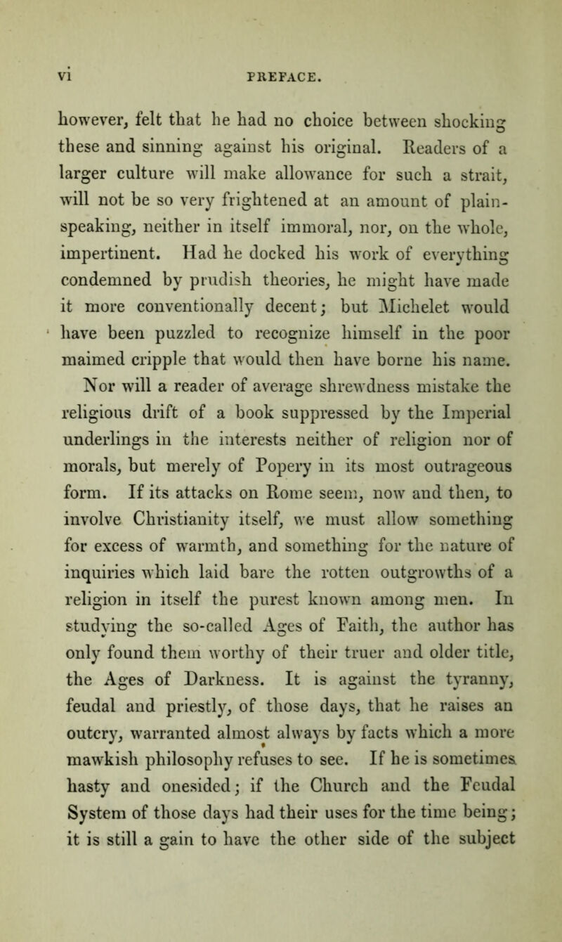 however, felt that he had no choice between shocking these and sinning against his original. Readers of a larger culture will make allowance for such a strait, will not be so very frightened at an amount of plain- speaking, neither in itself immoral, nor, on the whole, impertinent. Had he docked his work of everything condemned by prudish theories, he might have made it more conventionally decent; but Michelet would have been puzzled to recognize himself in the poor maimed cripple that would then have borne his name. Nor will a reader of average shrewdness mistake the religious drift of a book suppressed by the Imperial underlings in the interests neither of religion nor of morals, but merely of Popery in its most outrageous form. If its attacks on Rome seem, now and then, to involve Christianity itself, we must allow something for excess of warmth, and something for the nature of inquiries which laid bare the rotten outgrowths of a religion in itself the purest known among men. In studying the so-called Ages of Faith, the author has only found them worthy of their truer and older title, the Ages of Darkness. It is against the tyranny, feudal and priestly, of those days, that he raises an outcry, warranted almost always by facts which a more mawkish philosophy refuses to see. If he is sometimes hasty and onesided; if the Church and the Feudal System of those days had their uses for the time being; it is still a gain to have the other side of the subject