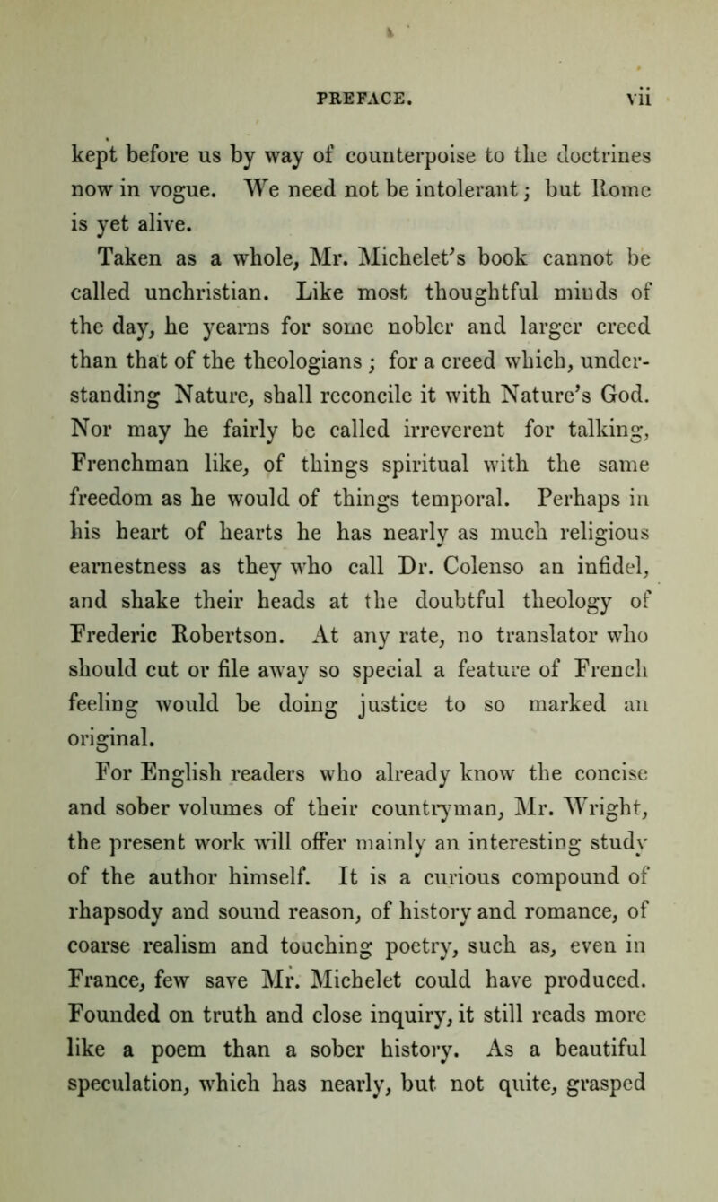 k PREFACE. vii kept before us by way of counterpoise to the doctrines now in vogue. We need not be intolerant; but Home is yet alive. Taken as a whole, Mr. Michelet's book cannot be called unchristian. Like most thoughtful minds of the day, he yearns for some nobler and larger creed than that of the theologians ; for a creed which, under- standing Nature, shall reconcile it with Nature’s God. Nor may he fairly be called irreverent for talking. Frenchman like, of things spiritual with the same freedom as he would of things temporal. Perhaps in his heart of hearts he has nearly as much religious earnestness as they who call Dr. Colenso an infidel, and shake their heads at the doubtful theology of Frederic Robertson. At any rate, no translator who should cut or file away so special a feature of French feeling would be doing justice to so marked an original. For English readers who already know the concise and sober volumes of their countryman, Mr. Wright, the present work will offer mainly an interesting study of the author himself. It is a curious compound of rhapsody and sound reason, of history and romance, of coarse realism and touching poetry, such as, even in France, few save Mr. Michelet could have produced. Founded on truth and close inquiry, it still reads more like a poem than a sober history. As a beautiful speculation, wdiich has nearly, but not quite, grasped