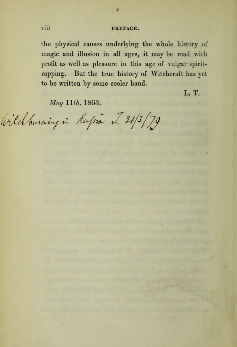 i VI11 PREFACE. the physical causes underlying the whole history of magic and illusion in all ages, it may be read with profit as well as pleasure in this age of vulgar spirit- rapping. But the true history of Witchcraft has yet to be written by some cooler hand. L. T. May llth, 1863. C'/k/bvA/i