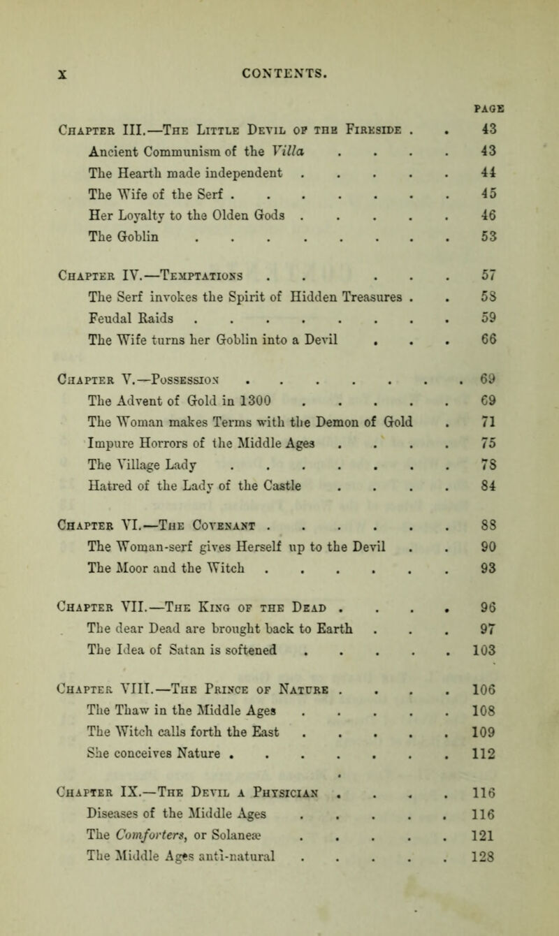 PAGE Chapter III.—The Little Devil op the Fireside . . 43 Ancient Communism of the Villa . . . . 43 The Hearth made independent 44 The Wife of the Serf 45 Her Loyalty to the Olden Gods 46 The Goblin 53 Chapter IV.—Temptations . ... 57 The Serf invokes the Spirit of Hidden Treasures . . 58 Feudal Raids 59 The Wife turns her Goblin into a Devil . . . 66 Chapter V.— Possession ....... 69 The Advent of Gold in 1300 69 The Woman makes Terms with the Demon of Gold . 71 Impure Horrors of the Middle Ages .... 75 The Village Lady 78 Hatred of the Lady of the Castle . . . . 84 Chapter VI.—The Covenant 88 The Woman-serf gives Herself up to the Devil . . 90 The Moor and the Witch ...... 93 Chapter VII.—The King of the Dead .... 96 The dear Dead are brought back to Earth ... 97 The Idea of Satan is softened . . . . .103 Chapter VIII.—The Prince op Nature .... 106 The Thaw in the Middle Ages 108 The Witch calls forth the East 109 She conceives Nature .112 Chapter IX.—The Devil a Physician . . . .116 Diseases of the Middle Ages . . . . .116 The Comforters, or Solanea* . . . . .121 The Middle Ages anti-natural 128