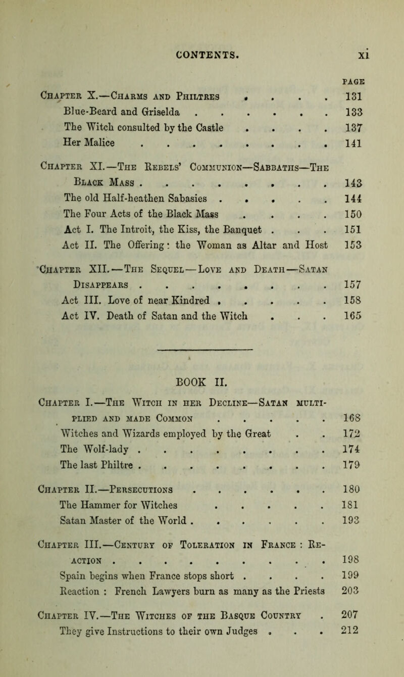 PAGE Chapter X.—Charms and Philtres «... 131 Blue-Beard and Griselda 133 The Witch consulted by the Castle . . . .137 Her Malice 141 Chapter XI.—The Rebels’ Communion—Sabbaths—The Black Mass 143 The old Half-heathen Sabasies 144 The Four Acts of the Black Mass . . . .150 Act I. The Introit, the Kiss, the Banquet . . . 151 Act II. The Offering: the Woman as Altar and Host 153 'Chapter XII.—The Sequel—Love and Death—Satan Disappears 157 Act III. Love of near Kindred 158 Act IV. Death of Satan and the Witch . . . 165 BOOK II. Chapter I.—The Witch in her Decline—Satan multi PLIED AND MADE COMMON 168 Witches and Wizards employed by the Great . . 172 The Wolf-lady 174 The last Philtre 170 Chapter II.—Persecutions 180 The Hammer for Witches 181 Satan Master of the World .193 Chapter III.—Century of Toleration in France : Re- action 198 Spain begins when France stops short . . . .199 Reaction : French Lawyers burn as many as the Priests 203 Chapter IV.—The Witches of the Basque Country . 207 They give Instructions to their own Judges . . . 212