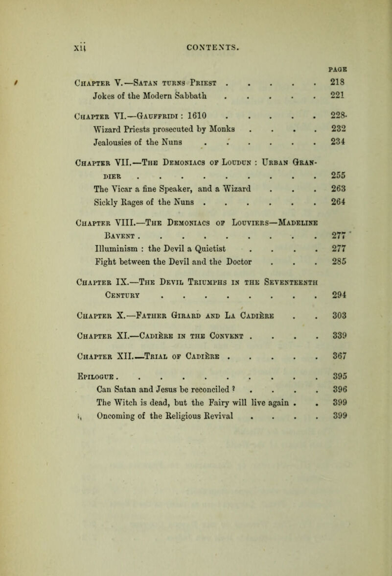 Chapter V.—Satan turns Priest Jokes of the Modern Sabbath ..... Cuapter VI.—Gauffridi : 1610 Wizard Priests prosecuted by Monks .... Jealousies of the Nuns ...... Chapter VII.—The Demoniacs of Loudun : Urban Gran- pier The Vicar a fine Speaker, and a Wizard Sickly Rages of the Nuns ...... Chapter VIII.—The Demoniacs of Louviers—Madeline Bavent Uluminism : the Devil a Quietist . . . . Fight between the Devil and the Doctor Chapter IX.—The Devil Triumphs in the Seventeenth Century Chapter X.—Father Girard and La Cadi^re Chapter XI.—Cadi^re in the Convent . . . . Chapter XII Trial of Cadi^re Epilogue Can Satan and Jesus be reconciled * The Witch is dead, but the Fairy will live again . i, Oncoming of the Religious Revival . . . . PAGE 218 221 228- 232 234 255 263 264 277 ' 277 285 294 303 339 367 395 396 399 399