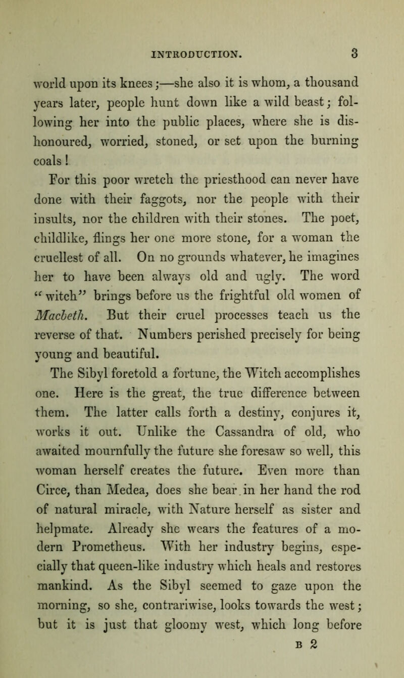 world upon its knees;—she also it is whom, a thousand years later, people hunt down like a wild beast; fol- lowing her into the public places, where she is dis- honoured, worried, stoned, or set upon the burning coals! For this poor wretch the priesthood can never have done with their faggots, nor the people with their insults, nor the children with their stones. The poet, childlike, flings her one more stone, for a woman the cruellest of all. On no grounds whatever, he imagines her to have been always old and ugly. The word “ witch” brings before us the frightful old women of Macbeth. But their cruel processes teach us the reverse of that. Numbers perished precisely for being young and beautiful. The Sibyl foretold a fortune, the Witch accomplishes one. Here is the great, the true difference between them. The latter calls forth a destiny, conjures it, works it out. Unlike the Cassandra of old, who awaited mournfully the future she foresaw so well, this woman herself creates the future. Even more than Circe, than Medea, does she bear , in her hand the rod of natural miracle, with Nature herself as sister and helpmate. Already she wears the features of a mo- dern Prometheus. With her industry begins, espe- cially that queen-like industry which heals and restores mankind. As the Sibyl seemed to gaze upon the morning, so she, contrariwise, looks towards the west; but it is just that gloomy west, which long before b 2