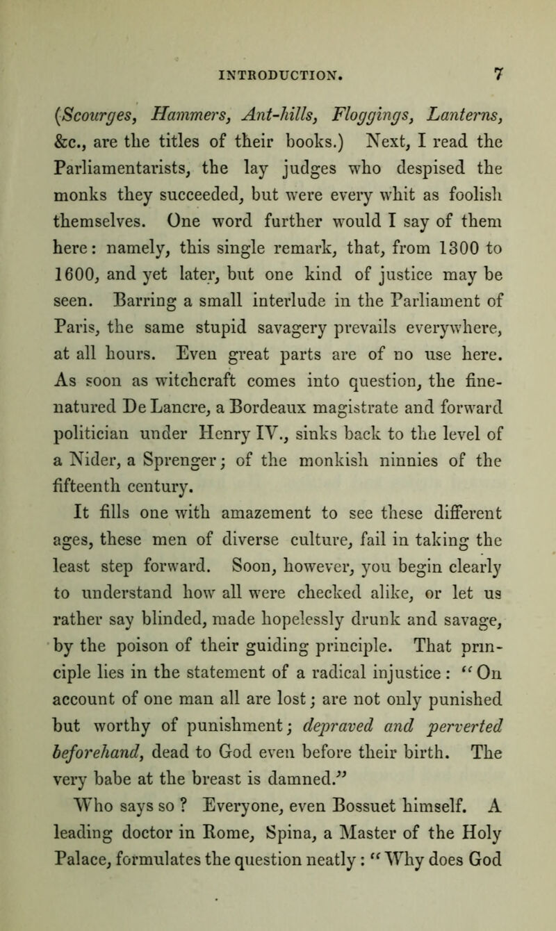 {Scourges, Hammers, Ant-hills, Floggings, Lanterns, &c., are the titles of their books.) Next, I read the Parliamentarists, the lay judges who despised the monks they succeeded, but were every whit as foolish themselves. One word further would I say of them here: namely, this single remark, that, from 1300 to 1600, and yet later, but one kind of justice may be seen. Barring a small interlude in the Parliament of Paris, the same stupid savagery prevails everywhere, at all hours. Even great parts are of no use here. As soon as witchcraft comes into question, the fine- natured De Lancre, a Bordeaux magistrate and forward politician under Henry IV., sinks back to the level of a Nider, a Sprenger; of the monkish ninnies of the fifteenth century. It fills one with amazement to see these different ages, these men of diverse culture, fail in taking the least step forward. Soon, however, you begin clearly to understand how all were checked alike, or let us rather say blinded, made hopelessly drunk and savage, by the poison of their guiding principle. That prin- ciple lies in the statement of a radical injustice : “ On account of one man all are lost; are not only punished but worthy of punishment; depraved and perverted beforehand, dead to God even before their birth. The very babe at the breast is damned.” Who says so ? Everyone, even Bossuet himself. A leading doctor in Rome, Spina, a Master of the Holy Palace, formulates the question neatly:  Why does God