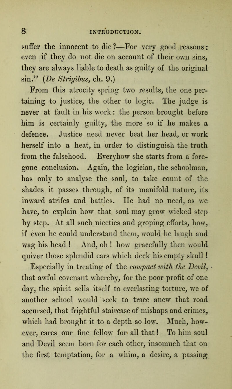 suffer the innocent to die ?—For very good reasons: even if they do not die on account of their own sins, they are always liable to death as guilty of the original sin.” (De Strigibus, ch. 9.) From this atrocity spring two results, the one per- taining to justice, the other to logic. The judge is never at fault in his work: the person brought before him is certainly guilty, the more so if he makes a defence. Justice need never beat her head, or work herself into a heat, in order to distinguish the truth from the falsehood. Everyhow she starts from a fore- gone conclusion. Again, the logician, the schoolman, has only to analyse the soul, to take count of the shades it passes through, of its manifold nature, its inward strifes and battles. He had no need, as we have, to explain how that soul may grow wicked step by step. At all such niceties and groping efforts, how, if even he could understand them, would he laugh and wag his head ! And, oh ! how gracefully then would quiver those splendid ears which deck his empty skull! Especially in treating of the compact with the Devil, • that awful covenant whereby, for the poor profit of one day, the spirit sells itself to everlasting torture, we of another school would seek to trace anew that road accursed, that frightful staircase of mishaps and crimes, which had brought it to a depth so low. Much, how- ever, cares our fine fellow for- all that! To him soul and Devil seem born for each other, insomuch that on the first temptation, for a whim, a desire, a passing