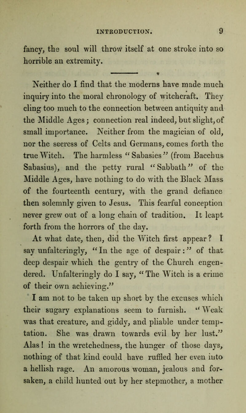 fancy, tlie soul will throw itself at one stroke into so horrible an extremity. ■1 * Neither do I find that the moderns have made much inquiry into the moral chronology of witchcraft. They cling too much to the connection between antiquity and the Middle Ages; connection real indeed,but slight,of small importance. Neither from the magician of old, nor the seeress of Celts and Germans, comes forth the true Witch. The harmless “Sabasies” (from Bacchus Sabasius), and the petty rural “ Sabbath ” of the Middle Ages, have nothing to do with the Black Mass of the fourteenth century, with the grand defiance then solemnly given to Jesus. This fearful conception never grew out of a long chain of tradition. It leapt forth from the horrors of the day. At what date, then, did the Witch first appear ? I say unfalteringly, “ In the age of despair:” of that deep despair which the gentry of the Church engen- dered. Unfalteringly do I say, “ The Witch is a crime of their own achieving.” I am not to be taken up short by the excuses which their sugary explanations seem to furnish. “ Weak was that creature, and giddy, and pliable under temp- tation. She wras drawn towards evil by her lust.” Alas ! in the wretchedness, the hunger of those days, nothing of that kind could have ruffled her even into a hellish rage. An amorous woman, jealous and for- saken, a child hunted out by her stepmother, a mother