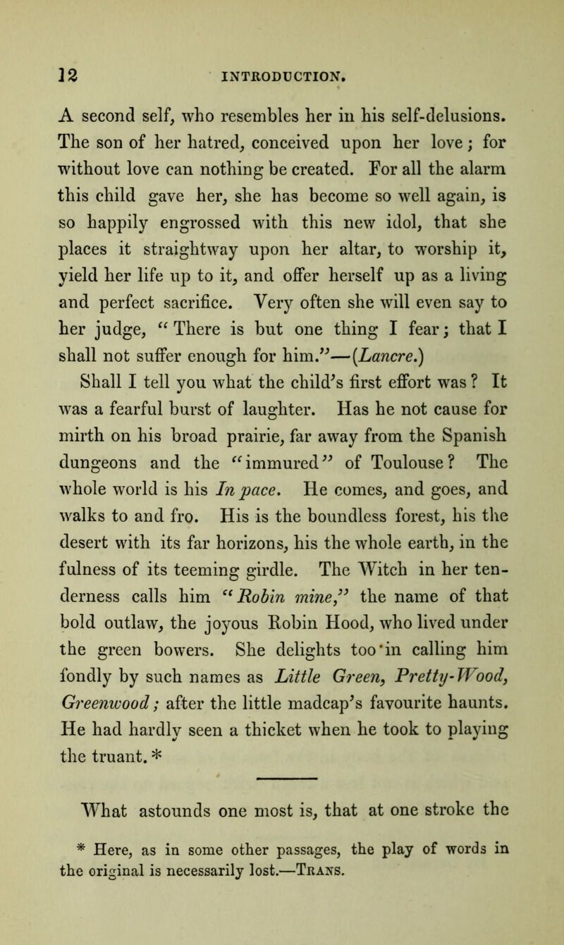 A second self, who resembles her in his self-delusions. The son of her hatred, conceived upon her love; for without love can nothing be created. For all the alarm this child gave her, she has become so well again, is so happily engrossed with this new idol, that she places it straightway upon her altar, to worship it, yield her life up to it, and offer herself up as a living and perfect sacrifice. Very often she will even say to her judge, “ There is but one thing I fear; that I shall not suffer enough for him.”—(Lancre.) Shall I tell you what the child’s first effort was ? It was a fearful burst of laughter. Has he not cause for mirth on his broad prairie, far away from the Spanish dungeons and the “ immured ” of Toulouse ? The whole world is his In pace. He comes, and goes, and walks to and fro. His is the boundless forest, his the desert with its far horizons, his the whole earth, in the fulness of its teeming girdle. The Witch in her ten- derness calls him “Robin mine,” the name of that bold outlaw, the joyous Robin Hood, who lived under the green bowers. She delights too‘in calling him fondly by such names as Little Green, Pretty-Wood, Greenwood; after the little madcap’s favourite haunts. He had hardly seen a thicket when he took to playing the truant. * What astounds one most is, that at one stroke the * Here, as in some other passages, the play of words in the original is necessarily lost.—Trans.