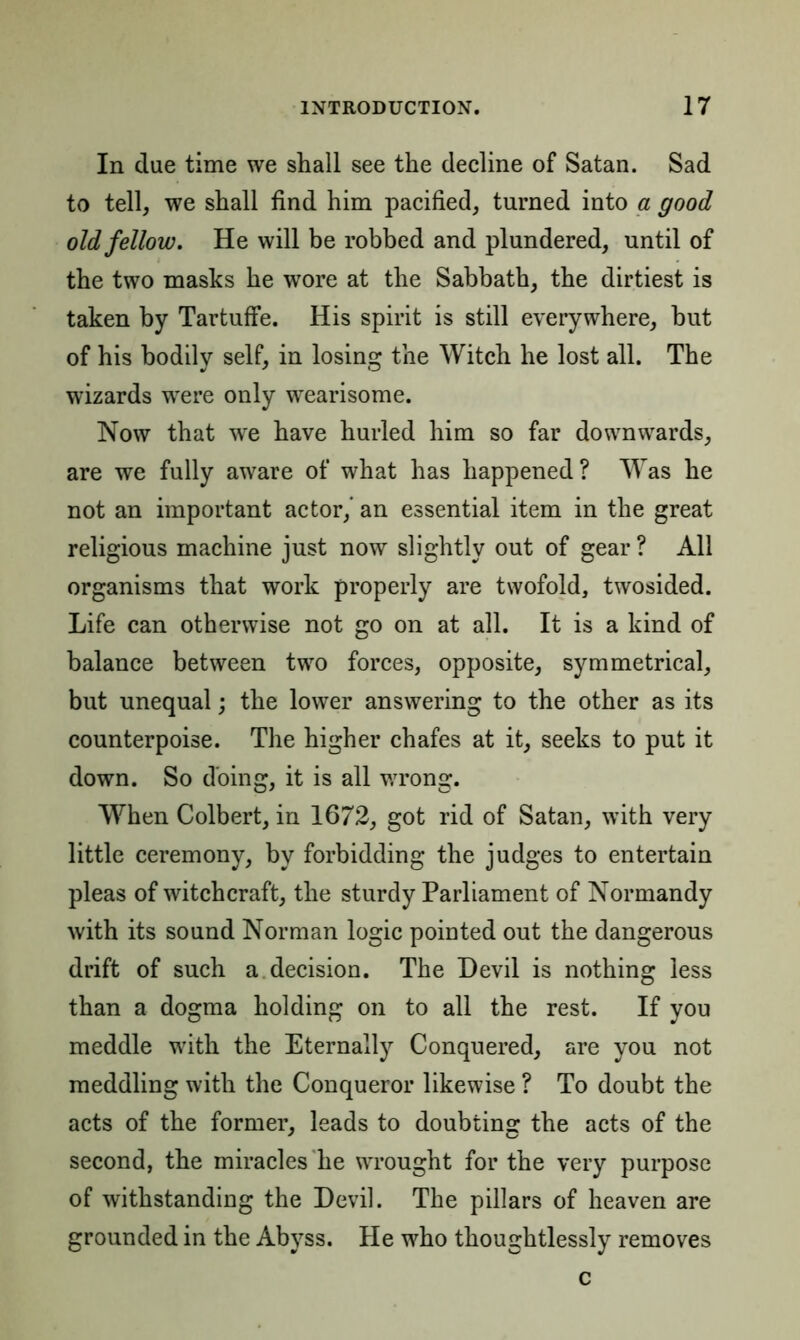 In due time we shall see the decline of Satan. Sad to tell, we shall find him pacified, turned into a good old fellow. He will be robbed and plundered, until of the two masks he wore at the Sabbath, the dirtiest is taken by Tartuffe. His spirit is still everywhere, hut of his bodily self, in losing the Witch he lost all. The wizards were only wearisome. Now that we have hurled him so far downwards, are we fully aware of what has happened? Was he not an important actor,’ an essential item in the great religious machine just now slightly out of gear ? All organisms that work properly are twofold, twosided. Life can otherwise not go on at all. It is a kind of balance between two forces, opposite, symmetrical, but unequal; the lower answering to the other as its counterpoise. The higher chafes at it, seeks to put it down. So doing, it is all wrong. When Colbert, in 1672, got rid of Satan, with very little ceremony, by forbidding the judges to entertain pleas of witchcraft, the sturdy Parliament of Normandy with its sound Norman logic pomted out the dangerous drift of such a decision. The Devil is nothing less than a dogma holding on to all the rest. If you meddle with the Eternally Conquered, are you not meddling with the Conqueror likewise ? To doubt the acts of the former, leads to doubting the acts of the second, the miracles he wrought for the very purpose of withstanding the Devil. The pillars of heaven are grounded in the Abyss. He who thoughtlessly removes c