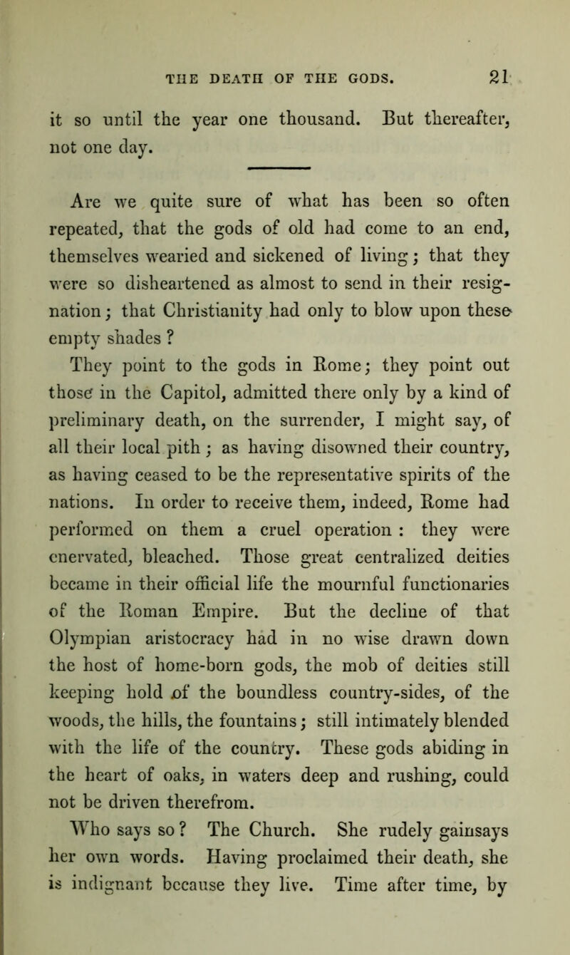 it so until the year one thousand. But thereafter, not one day. Are we quite sure of what has been so often repeated, that the gods of old had come to an end, themselves wearied and sickened of living; that they were so disheartened as almost to send in their resig- nation ; that Christianity had only to blow upon theso empty shades ? They point to the gods in Rome; they point out those in the Capitol, admitted there only by a kind of preliminary death, on the surrender, I might say, of all their local pith ; as having disowned their country, as having ceased to be the representative spirits of the nations. In order to receive them, indeed, Rome had performed on them a cruel operation : they were enervated, bleached. Those great centralized deities became in their official life the mournful functionaries of the Roman Empire. But the decline of that Olympian aristocracy had in no wise drawn down the host of home-born gods, the mob of deities still keeping hold of the boundless country-sides, of the woods, the hills, the fountains; still intimately blended with the life of the country. These gods abiding in the heart of oaks, in waters deep and rushing, could not be driven therefrom. Who says so ? The Church. She rudely gainsays her own words. Having proclaimed their death, she is indignant because they live. Time after time, by